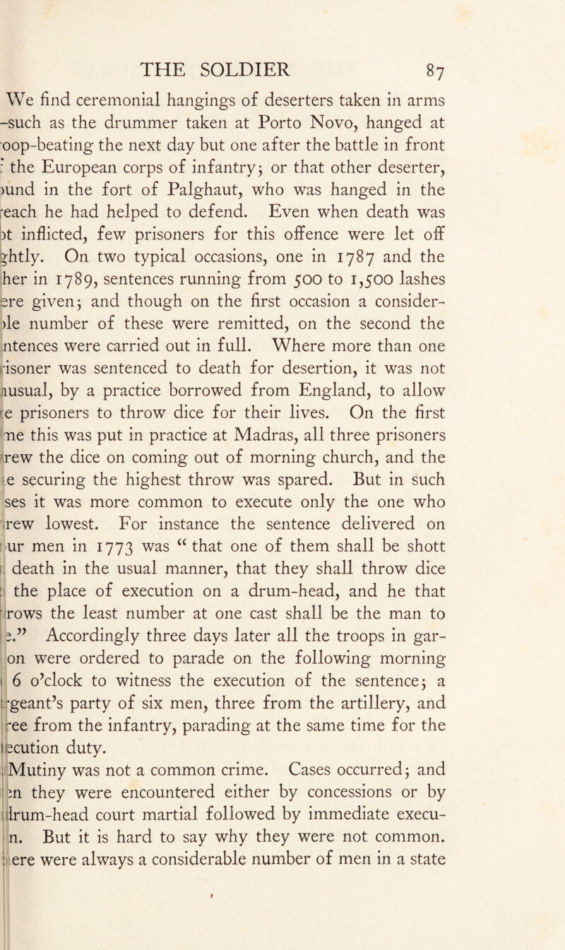 We find ceremonial hangings of deserters taken in arms -such as the drummer taken at Porto Novo, hanged at oop-beating the next day but one after the battle in front : the European corps of infantry 5 or that other deserter, )und in the fort of Palghaut, who was hanged in the ■each he had helped to defend. Even when death was bt inflicted, few prisoners for this offence were let off bhtly. On two typical occasions, one in 1787 and the her in 1789, sentences running from 500 to 1,500 lashes ere given; and though on the first occasion a consider- >le number of these were remitted, on the second the ntences were carried out in full. Where more than one •isoner was sentenced to death for desertion, it was not msual, by a practice borrowed from England, to allow te prisoners to throw dice for their lives. On the first me this was put in practice at Madras, all three prisoners rew the dice on coming out of morning church, and the e securing the highest throw was spared. But in such ses it was more common to execute only the one who rew lowest. For instance the sentence delivered on >ur men in 1773 was “ that one of them shall be shott death in the usual manner, that they shall throw dice : the place of execution on a drum-head, and he that rows the least number at one cast shall be the man to Accordingly three days later all the troops in gar- on were ordered to parade on the following morning 6 o’clock to witness the execution of the sentence; a •geant’s party of six men, three from the artillery, and ~ee from the infantry, parading at the same time for the locution duty. Mutiny was not a common crime. Cases occurred; and n they were encountered either by concessions or by : Irum-head court martial followed by immediate execu- n. But it is hard to say why they were not common, tere were always a considerable number of men in a state