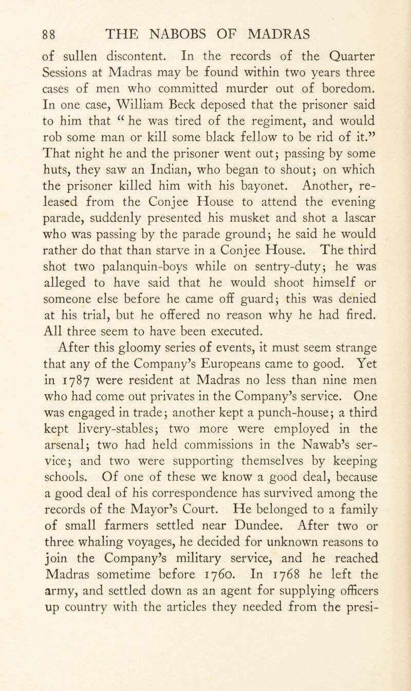 of sullen discontent. In the records of the Quarter Sessions at Madras may be found within two years three cases of men who committed murder out of boredom. In one case, William Beck deposed that the prisoner said to him that u he was tired of the regiment, and would rob some man or kill some black fellow to be rid of it.55 That night he and the prisoner went out; passing by some huts, they saw an Indian, who began to shout; on which the prisoner killed him with his bayonet. Another, re¬ leased from the Conjee House to attend the evening parade, suddenly presented his musket and shot a lascar who was passing by the parade ground; he said he would rather do that than starve in a Conjee House. The third shot two palanquin-boys while on sentry-duty; he was alleged to have said that he would shoot himself or someone else before he came off guard; this was denied at his trial, but he offered no reason why he had fired. All three seem to have been executed. After this gloomy series of events, it must seem strange that any of the Company’s Europeans came to good. Yet in 1787 were resident at Madras no less than nine men who had come out privates in the Company’s service. One was engaged in trade ; another kept a punch-house; a third kept livery-stables; two more were employed in the arsenal; two had held commissions in the Nawab’s ser¬ vice; and two were supporting themselves by keeping schools. Of one of these we know a good deal, because a good deal of his correspondence has survived among the records of the Mayor’s Court. He belonged to a family of small farmers settled near Dundee. After two or three whaling voyages, he decided for unknown reasons to join the Company’s military service, and he reached Madras sometime before 1760. In 1768 he left the army, and settled down as an agent for supplying officers up country with the articles they needed from the presi-