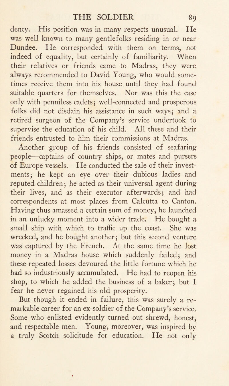 dency. His position was in many respects unusual. He was well known to many gentlefolks residing in or near Dundee. He corresponded with them on terms, not indeed of equality, but certainly of familiarity. When their relatives or friends came to Madras, they were always recommended to David Young, who would some¬ times receive them into his house until they had found suitable quarters for themselves. Nor was this the case only with penniless cadets 5 well-connected and prosperous folks did not disdain his assistance in such ways; and a retired surgeon of the Company’s service undertook to supervise the education of his child. All these and their friends entrusted to him their commissions at Madras. Another group of his friends consisted of seafaring people—captains of country ships, or mates and pursers of Europe vessels. He conducted the sale of their invest¬ ments; he kept an eye over their dubious ladies and reputed children; he acted as their universal agent during their lives, and as their executor afterwards; and had correspondents at most places from Calcutta to Canton. Having thus amassed a certain sum of money, he launched in an unlucky moment into a wider trade. He bought a small ship with which to traffic up the coast. She was wrecked, and he bought another; but this second venture was captured by the French. At the same time he lost money in a Madras house which suddenly failed; and these repeated losses devoured the little fortune which he had so industriously accumulated. He had to reopen his shop, to which he added the business of a baker; but I fear he never regained his old prosperity. But though it ended in failure, this was surely a re¬ markable career for an ex-soldier of the Company’s service. Some who enlisted evidently turned out shrewd, honest, and respectable men. Young, moreover, was inspired by a truly Scotch solicitude for education. He not only