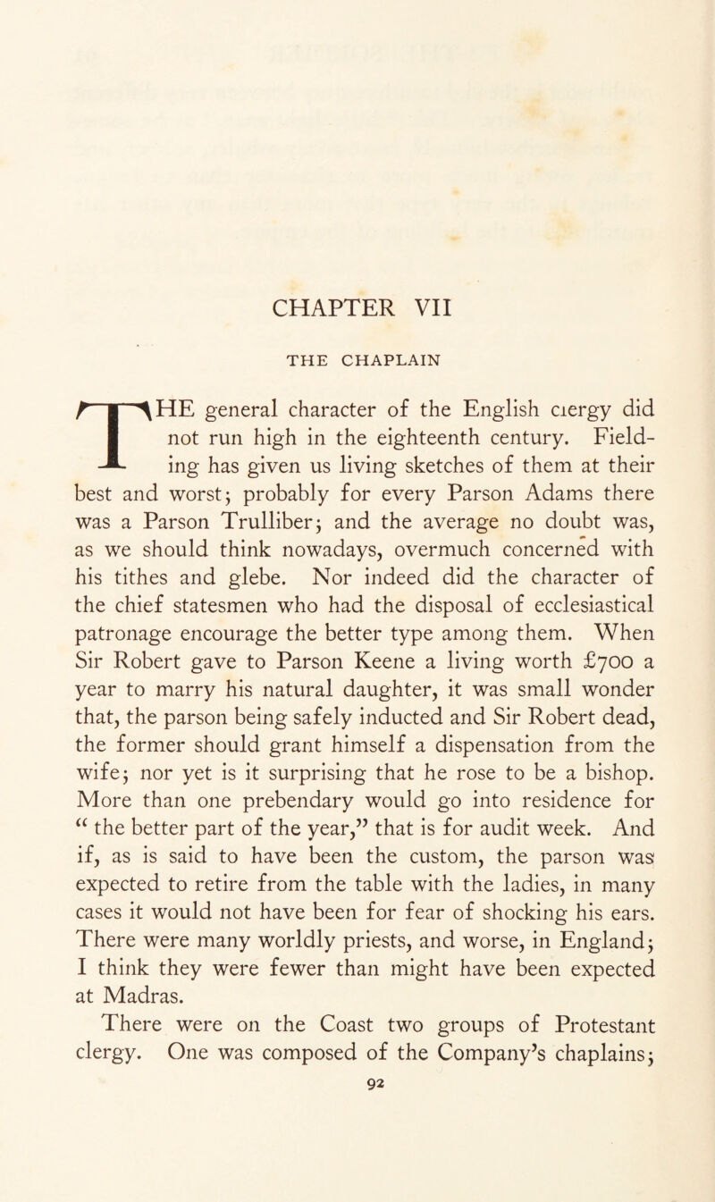 CHAPTER VII THE CHAPLAIN THE general character of the English ciergy did not run high in the eighteenth century. Field¬ ing has given us living sketches of them at their best and worst $ probably for every Parson Adams there was a Parson Trulliber; and the average no doubt was, as we should think nowadays, overmuch concerned with his tithes and glebe. Nor indeed did the character of the chief statesmen who had the disposal of ecclesiastical patronage encourage the better type among them. When Sir Robert gave to Parson Keene a living worth £700 a year to marry his natural daughter, it was small wonder that, the parson being safely inducted and Sir Robert dead, the former should grant himself a dispensation from the wife; nor yet is it surprising that he rose to be a bishop. More than one prebendary would go into residence for “ the better part of the year,” that is for audit week. And if, as is said to have been the custom, the parson was expected to retire from the table with the ladies, in many cases it would not have been for fear of shocking his ears. There were many worldly priests, and worse, in England; I think they were fewer than might have been expected at Madras. There were on the Coast two groups of Protestant clergy. One was composed of the Company’s chaplains 3