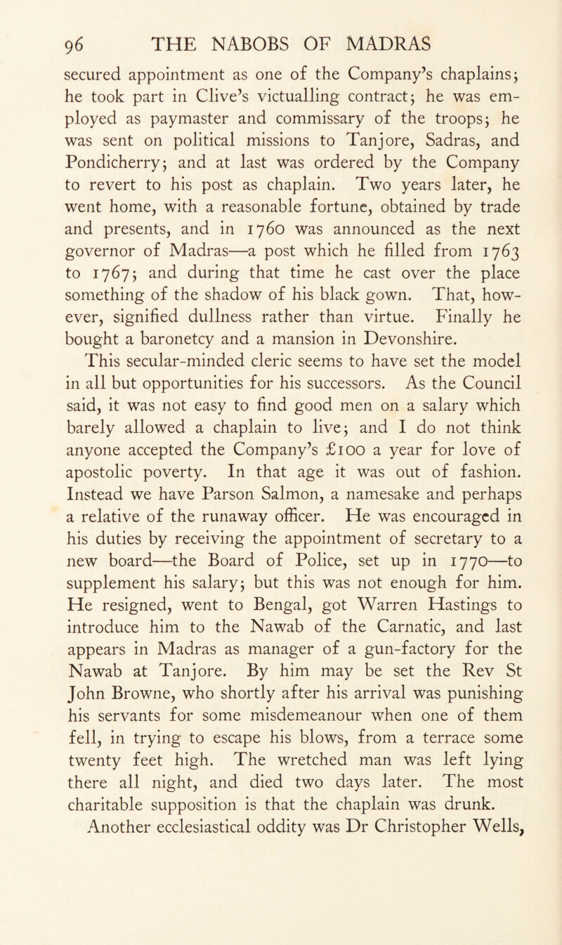 secured appointment as one of the Company’s chaplains; he took part in Clive’s victualling contract; he was em¬ ployed as paymaster and commissary of the troops; he was sent on political missions to Tanjore, Sadras, and Pondicherry; and at last was ordered by the Company to revert to his post as chaplain. Two years later, he went home, with a reasonable fortune, obtained by trade and presents, and in 1760 was announced as the next governor of Madras—a post which he filled from 1763 to 1767; and during that time he cast over the place something of the shadow of his black gown. That, how¬ ever, signified dullness rather than virtue. Finally he bought a baronetcy and a mansion in Devonshire. This secular-minded cleric seems to have set the model in all but opportunities for his successors. As the Council said, it was not easy to find good men on a salary which barely allowed a chaplain to live; and I do not think anyone accepted the Company’s £100 a year for love of apostolic poverty. In that age it was out of fashion. Instead we have Parson Salmon, a namesake and perhaps a relative of the runaway officer. He was encouraged in his duties by receiving the appointment of secretary to a new board—the Board of Police, set up in 1770—to supplement his salary; but this was not enough for him. He resigned, went to Bengal, got Warren Hastings to introduce him to the Nawab of the Carnatic, and last appears in Madras as manager of a gun-factory for the Nawab at Tanjore. By him may be set the Rev St John Browne, who shortly after his arrival was punishing his servants for some misdemeanour when one of them fell, in trying to escape his blows, from a terrace some twenty feet high. The wretched man was left lying there all night, and died two days later. The most charitable supposition is that the chaplain was drunk. Another ecclesiastical oddity was Dr Christopher Wells,