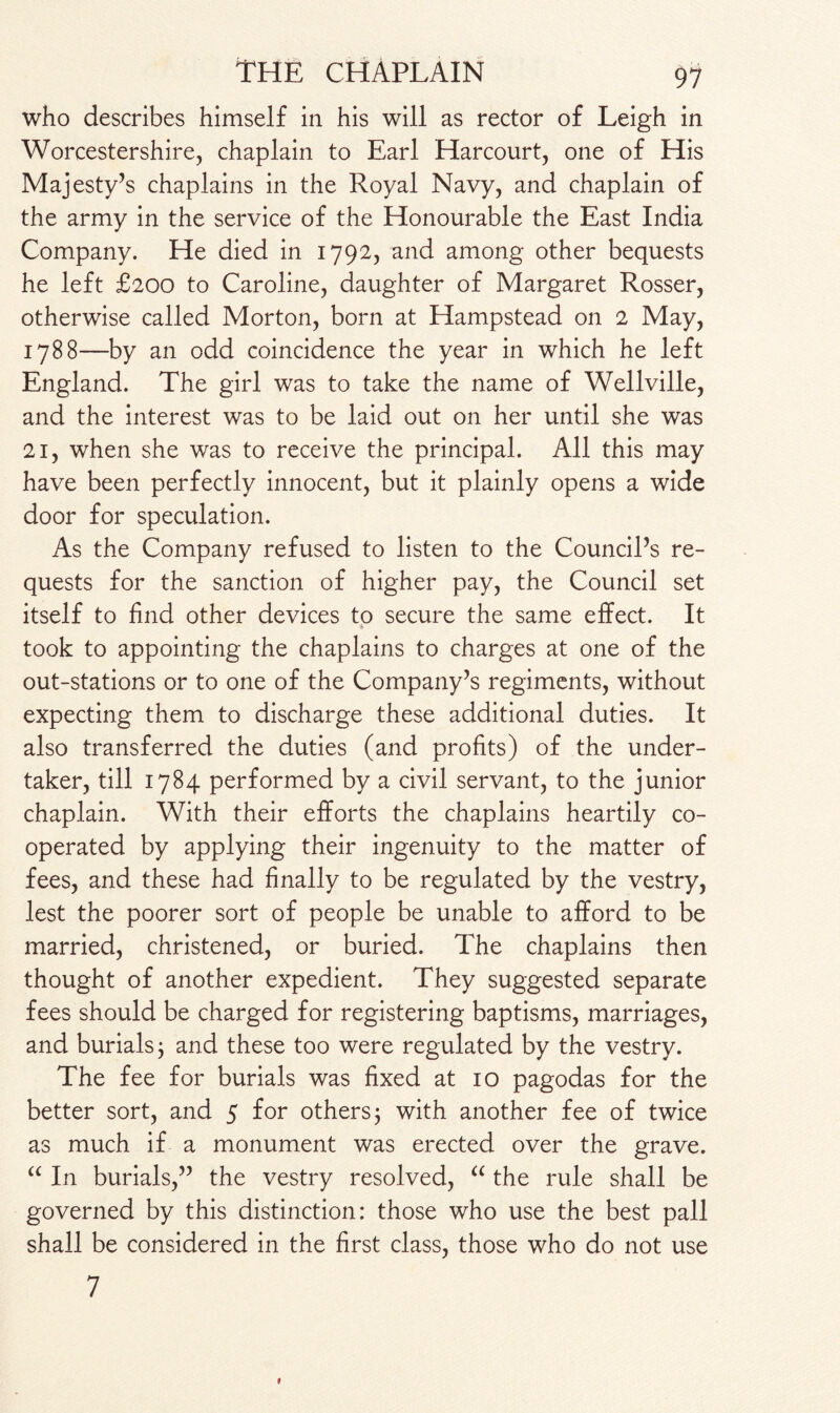 who describes himself in his will as rector of Leigh in Worcestershire, chaplain to Earl Harcourt, one of His Majesty’s chaplains in the Royal Navy, and chaplain of the army in the service of the Honourable the East India Company. He died in 1792, and among other bequests he left £200 to Caroline, daughter of Margaret Rosser, otherwise called Morton, born at Hampstead on 2 May, 1788—by an odd coincidence the year in which he left England. The girl was to take the name of Wellville, and the interest was to be laid out on her until she was 21, when she was to receive the principal. All this may have been perfectly innocent, but it plainly opens a wide door for speculation. As the Company refused to listen to the Council’s re¬ quests for the sanction of higher pay, the Council set itself to find other devices to secure the same effect. It * took to appointing the chaplains to charges at one of the out-stations or to one of the Company’s regiments, without expecting them to discharge these additional duties. It also transferred the duties (and profits) of the under¬ taker, till 1784 performed by a civil servant, to the junior chaplain. With their efforts the chaplains heartily co¬ operated by applying their ingenuity to the matter of fees, and these had finally to be regulated by the vestry, lest the poorer sort of people be unable to afford to be married, christened, or buried. The chaplains then thought of another expedient. They suggested separate fees should be charged for registering baptisms, marriages, and burials j and these too were regulated by the vestry. The fee for burials was fixed at 10 pagodas for the better sort, and 5 for others; with another fee of twice as much if a monument was erected over the grave. “ In burials,” the vestry resolved, “ the rule shall be governed by this distinction: those who use the best pall shall be considered in the first class, those who do not use 7