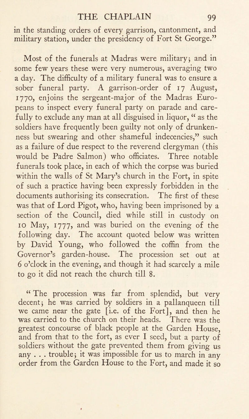 in the standing orders of every garrison, cantonment, and military station, under the presidency of Fort St George.” Most of the funerals at Madras were military3 and in some few years these were very numerous, averaging two a day. The difficulty of a military funeral was to ensure a sober funeral party. A garrison-order of 17 August, 1770, enjoins the sergeant-major of the Madras Euro¬ peans to inspect every funeral party on parade and care¬ fully to exclude any man at all disguised in liquor, “ as the soldiers have frequently been guilty not only of drunken¬ ness but swearing and other shameful indecencies,” such as a failure of due respect to the reverend clergyman (this would be Padre Salmon) who officiates. Three notable funerals took place, in each of which the corpse was buried within the walls of St Mary’s church in the Fort, in spite of such a practice having been expressly forbidden in the documents authorising its consecration. The first of these was that of Lord Pigot, who, having been imprisoned by a section of the Council, died while still in custody on 10 May, 1777, and was buried on the evening of the following day. The account quoted below was written by David Young, who followed the coffin from the Governor’s garden-house. The procession set out at 6 o’clock in the evening, and though it had scarcely a mile to go it did not reach the church till 8. “ The procession was far from splendid, but very decent 3 he was carried by soldiers in a pallanqueen till we came near the gate [i.e. of the Fort], and then he was carried to the church on their heads. There was the greatest concourse of black people at the Garden House, and from that to the fort, as ever I seed, but a party of soldiers without the gate prevented them from giving us any . . . trouble; it was impossible for us to march in any order from the Garden House to the Fort, and made it so t