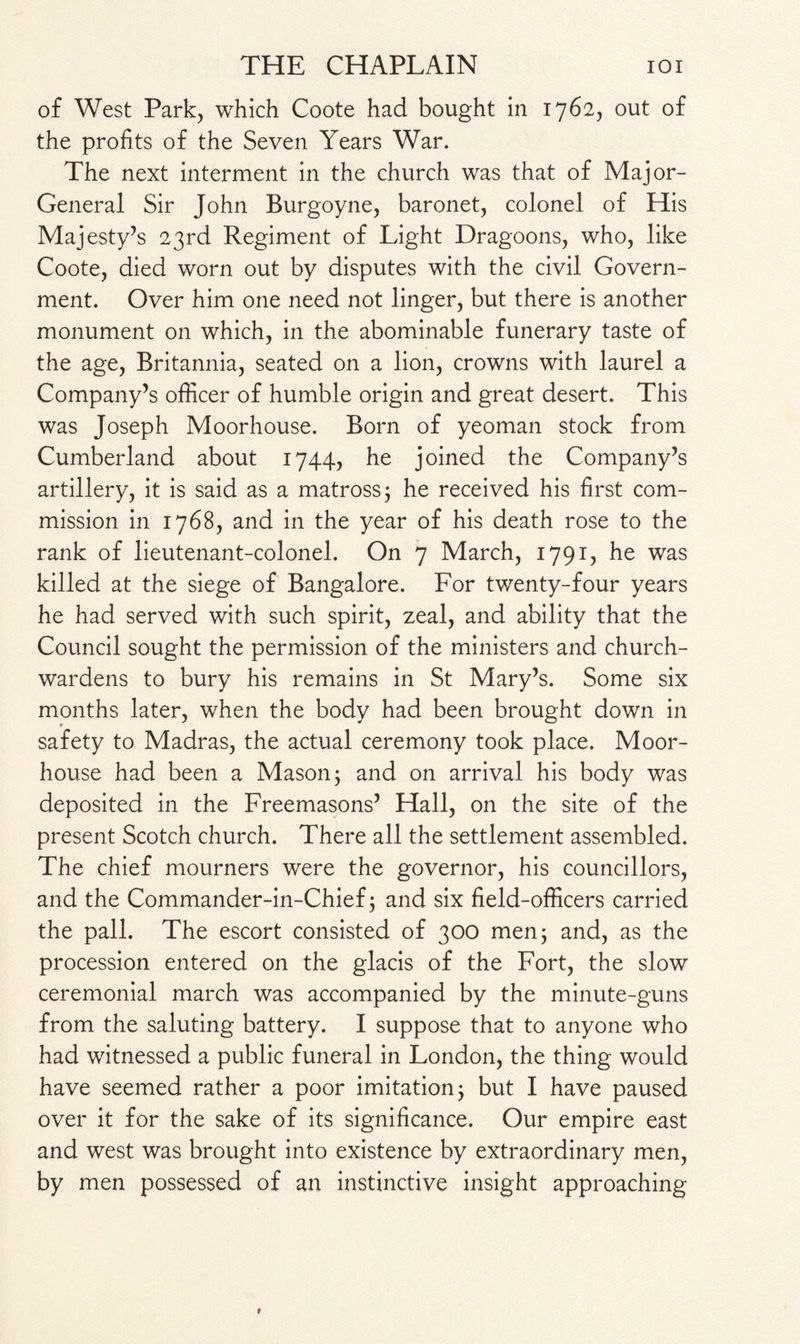 of West Park, which Coote had bought in 1762, out of the profits of the Seven Years War. The next interment in the church was that of Major- General Sir John Burgoyne, baronet, colonel of His Majesty’s 23rd Regiment of Light Dragoons, who, like Coote, died worn out by disputes with the civil Govern¬ ment. Over him one need not linger, but there is another monument on which, in the abominable funerary taste of the age, Britannia, seated on a lion, crowns with laurel a Company’s officer of humble origin and great desert. This was Joseph Moorhouse. Born of yeoman stock from Cumberland about 1744, he joined the Company’s artillery, it is said as a matross; he received his first com¬ mission in 1768, and in the year of his death rose to the rank of lieutenant-colonel. On 7 March, 1791, he was killed at the siege of Bangalore. For twenty-four years he had served with such spirit, zeal, and ability that the Council sought the permission of the ministers and church¬ wardens to bury his remains in St Mary’s. Some six months later, when the body had been brought down in safety to Madras, the actual ceremony took place. Moor¬ house had been a Mason ; and on arrival his body was deposited in the Freemasons’ Hall, on the site of the present Scotch church. There all the settlement assembled. The chief mourners were the governor, his councillors, and the Commander-in-Chief; and six field-officers carried the pall. The escort consisted of 300 men; and, as the procession entered on the glacis of the Fort, the slow ceremonial march was accompanied by the minute-guns from the saluting battery. I suppose that to anyone who had witnessed a public funeral in London, the thing would have seemed rather a poor imitation; but I have paused over it for the sake of its significance. Our empire east and west was brought into existence by extraordinary men, by men possessed of an instinctive insight approaching