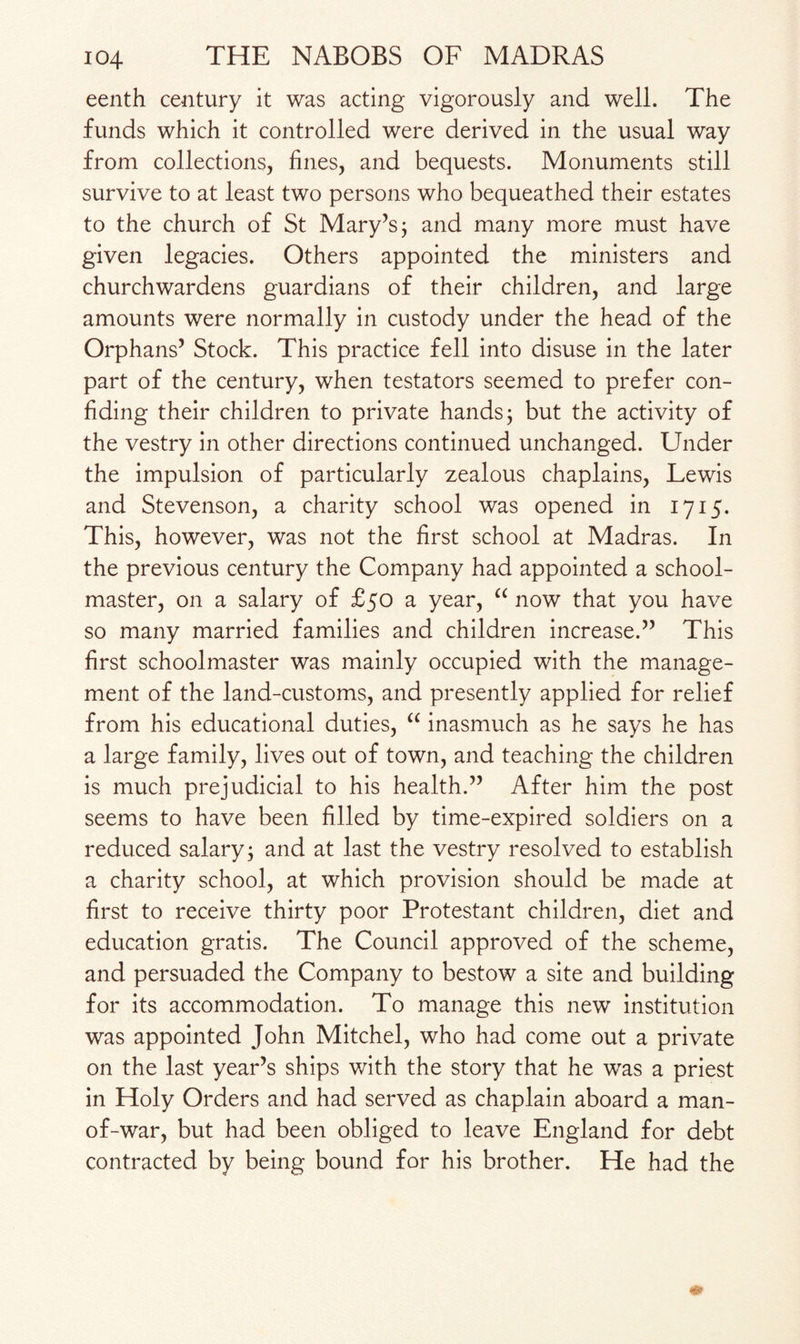 eenth century it was acting vigorously and well. The funds which it controlled were derived in the usual way from collections, fines, and bequests. Monuments still survive to at least two persons who bequeathed their estates to the church of St Mary’s; and many more must have given legacies. Others appointed the ministers and churchwardens guardians of their children, and large amounts were normally in custody under the head of the Orphans’ Stock. This practice fell into disuse in the later part of the century, when testators seemed to prefer con¬ fiding their children to private hands; but the activity of the vestry in other directions continued unchanged. Under the impulsion of particularly zealous chaplains, Lewis and Stevenson, a charity school was opened in 1715. This, however, was not the first school at Madras. In the previous century the Company had appointed a school¬ master, on a salary of £50 a year, “ now that you have so many married families and children increase.” This first schoolmaster was mainly occupied with the manage¬ ment of the land-customs, and presently applied for relief from his educational duties, “ inasmuch as he says he has a large family, lives out of town, and teaching the children is much prejudicial to his health.” After him the post seems to have been filled by time-expired soldiers on a reduced salary; and at last the vestry resolved to establish a charity school, at which provision should be made at first to receive thirty poor Protestant children, diet and education gratis. The Council approved of the scheme, and persuaded the Company to bestow a site and building for its accommodation. To manage this new institution was appointed John Mitchel, who had come out a private on the last year’s ships with the story that he was a priest in Holy Orders and had served as chaplain aboard a man- of-war, but had been obliged to leave England for debt contracted by being bound for his brother. He had the