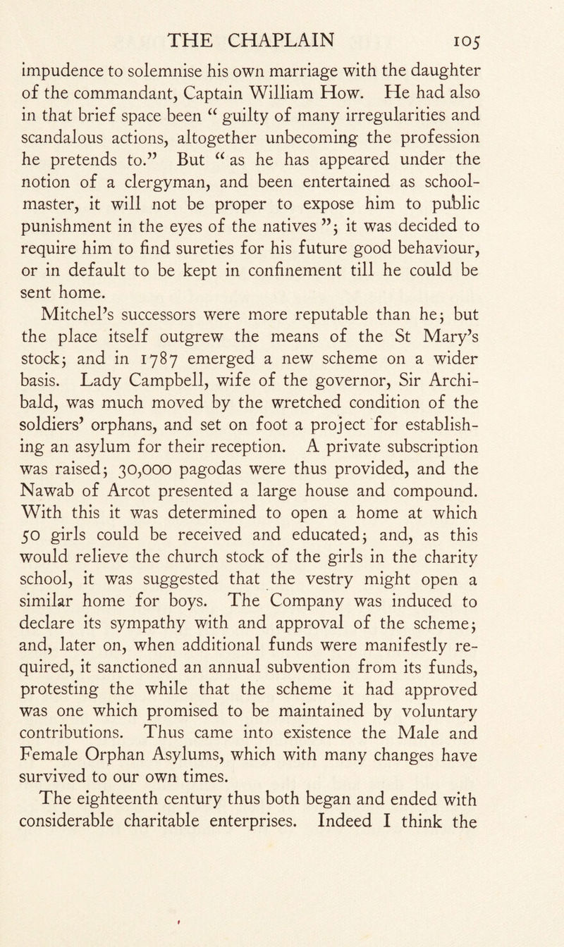 impudence to solemnise his own marriage with the daughter of the commandant, Captain William How. He had also in that brief space been “ guilty of many irregularities and scandalous actions, altogether unbecoming the profession he pretends to.” But “ as he has appeared under the notion of a clergyman, and been entertained as school¬ master, it will not be proper to expose him to public punishment in the eyes of the natives ”; it was decided to require him to find sureties for his future good behaviour, or in default to be kept in confinement till he could be sent home. Mitchel’s successors were more reputable than he; but the place itself outgrew the means of the St Mary’s stock; and in 1787 emerged a new scheme on a wider basis. Lady Campbell, wife of the governor, Sir Archi¬ bald, was much moved by the wretched condition of the soldiers’ orphans, and set on foot a project for establish¬ ing an asylum for their reception. A private subscription was raised; 30,000 pagodas were thus provided, and the Nawab of Arcot presented a large house and compound. With this it was determined to open a home at which 50 girls could be received and educated; and, as this would relieve the church stock of the girls in the charity school, it was suggested that the vestry might open a similar home for boys. The Company was induced to declare its sympathy with and approval of the scheme; and, later on, when additional funds were manifestly re¬ quired, it sanctioned an annual subvention from its funds, protesting the while that the scheme it had approved was one which promised to be maintained by voluntary contributions. Thus came into existence the Male and Female Orphan Asylums, which with many changes have survived to our own times. The eighteenth century thus both began and ended with considerable charitable enterprises. Indeed I think the