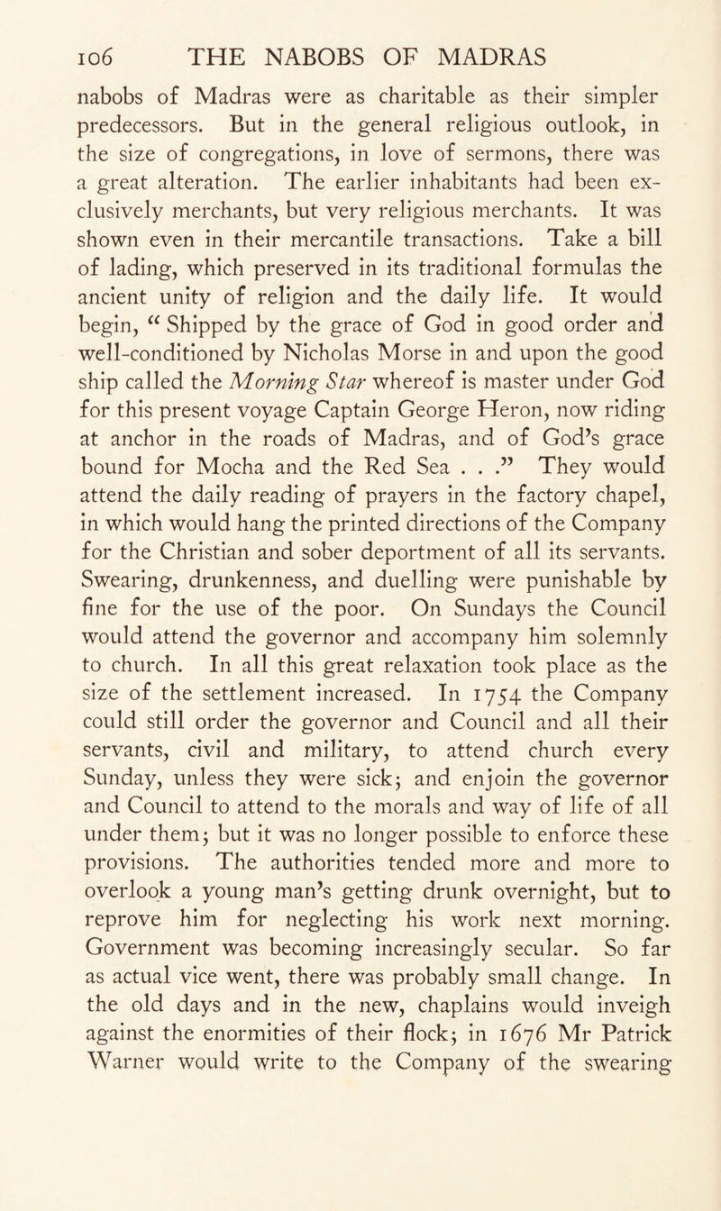 nabobs of Madras were as charitable as their simpler predecessors. But in the general religious outlook, in the size of congregations, in love of sermons, there was a great alteration. The earlier inhabitants had been ex¬ clusively merchants, but very religious merchants. It was shown even in their mercantile transactions. Take a bill of lading, which preserved in its traditional formulas the ancient unity of religion and the daily life. It would begin, cc Shipped by the grace of God in good order and well-conditioned by Nicholas Morse in and upon the good ship called the Morning Star whereof is master under God for this present voyage Captain George Heron, now riding at anchor in the roads of Madras, and of God’s grace bound for Mocha and the Red Sea . . .” They would attend the daily reading of prayers in the factory chapel, in which would hang the printed directions of the Company for the Christian and sober deportment of all its servants. Swearing, drunkenness, and duelling were punishable by fine for the use of the poor. On Sundays the Council would attend the governor and accompany him solemnly to church. In all this great relaxation took place as the size of the settlement increased. In 1754 the Company could still order the governor and Council and all their servants, civil and military, to attend church every Sunday, unless they were sickj and enjoin the governor and Council to attend to the morals and way of life of all under them ; but it was no longer possible to enforce these provisions. The authorities tended more and more to overlook a young man’s getting drunk overnight, but to reprove him for neglecting his work next morning. Government was becoming increasingly secular. So far as actual vice went, there was probably small change. In the old days and in the new, chaplains would inveigh against the enormities of their flock; in 1676 Mr Patrick Warner would write to the Company of the swearing