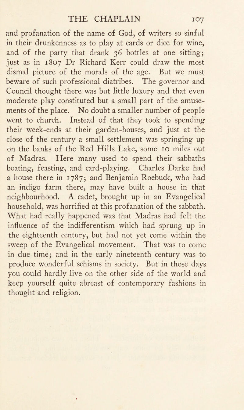 and profanation of the name of God, of writers so sinful in their drunkenness as to play at cards or dice for wine, and of the party that drank 36 bottles at one sitting5 just as in 1807 Dr Richard Kerr could draw the most dismal picture of the morals of the age. But we must beware of such professional diatribes. The governor and Council thought there was but little luxury and that even moderate play constituted but a small part of the amuse¬ ments of the place. No doubt a smaller number of people went to church. Instead of that they took to spending their week-ends at their garden-houses, and just at the close of the century a small settlement was springing up on the banks of the Red Hills Lake, some 10 miles out of Madras. Here many used to spend their sabbaths boating, feasting, and card-playing. Charles Darke had a house there in 17875 and Benjamin Roebuck, who had an indigo farm there, may have built a house in that neighbourhood. A cadet, brought up in an Evangelical household, was horrified at this profanation of the sabbath. What had really happened was that Madras had felt the influence of the indifferentism which had sprung up in the eighteenth century, but had not yet come within the sweep of the Evangelical movement. That was to come in due time 5 and in the early nineteenth century was to produce wonderful schisms in society. But in those days you could hardly live on the other side of the world and keep yourself quite abreast of contemporary fashions in thought and religion.