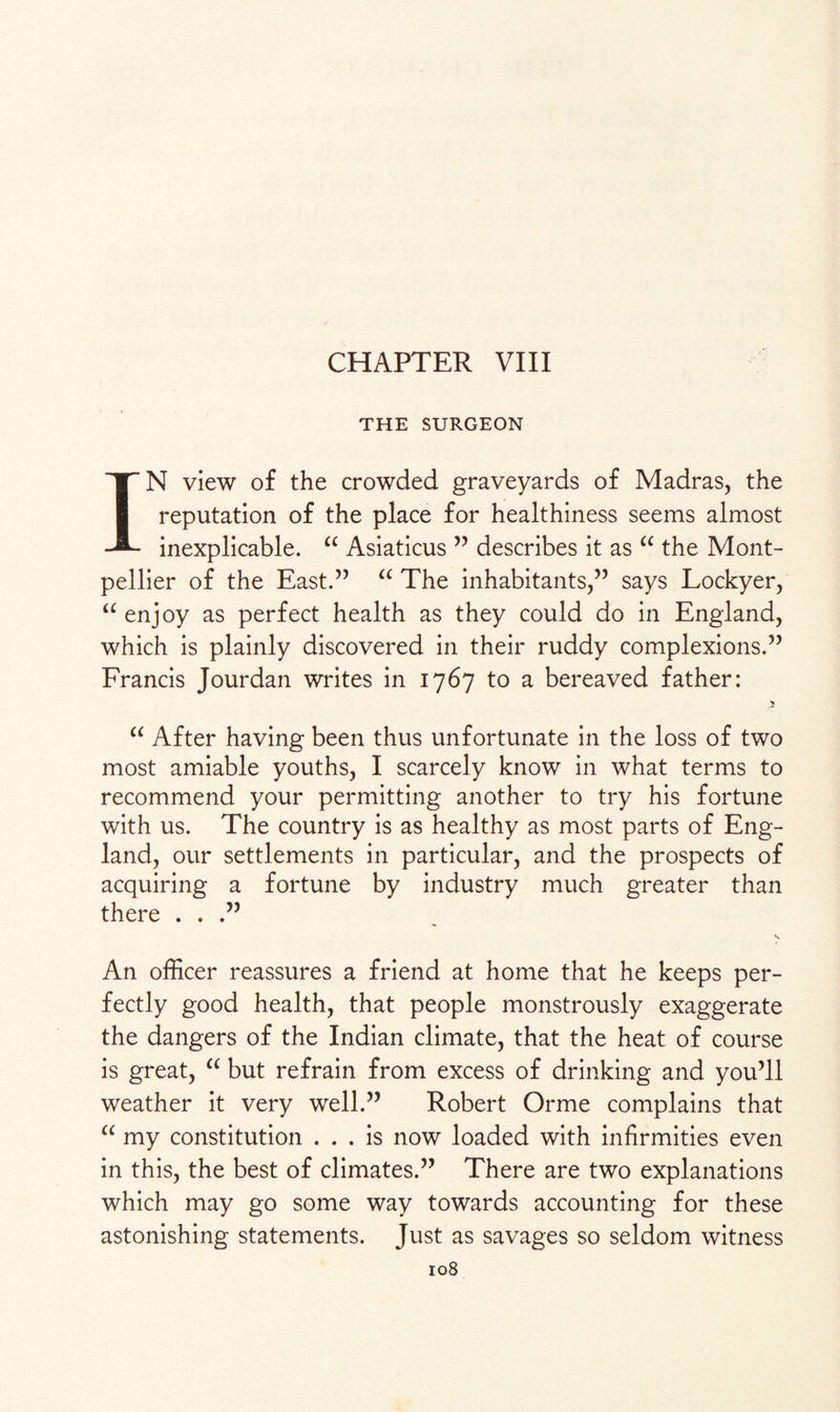 CHAPTER VIII THE SURGEON IN view of the crowded graveyards of Madras, the reputation of the place for healthiness seems almost inexplicable. “ Asiaticus ” describes it as “ the Mont¬ pellier of the East.” “ The inhabitants,” says Lockyer, “ enjoy as perfect health as they could do in England, which is plainly discovered in their ruddy complexions.” Francis Jourdan writes in 1767 to a bereaved father: * “ After having been thus unfortunate in the loss of two most amiable youths, I scarcely know in what terms to recommend your permitting another to try his fortune with us. The country is as healthy as most parts of Eng¬ land, our settlements in particular, and the prospects of acquiring a fortune by industry much greater than there ...” s An officer reassures a friend at home that he keeps per¬ fectly good health, that people monstrously exaggerate the dangers of the Indian climate, that the heat of course is great, “ but refrain from excess of drinking and you’ll weather it very well.” Robert Orme complains that “ my constitution ... is now loaded with infirmities even in this, the best of climates.” There are two explanations which may go some way towards accounting for these astonishing statements. Just as savages so seldom witness