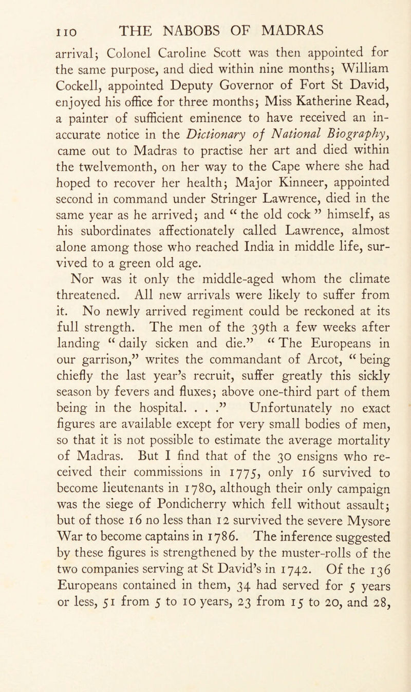 arrival; Colonel Caroline Scott was then appointed for the same purpose, and died within nine months; William Cockell, appointed Deputy Governor of Fort St David, enjoyed his office for three months; Miss Katherine Read, a painter of sufficient eminence to have received an in¬ accurate notice in the Dictionary of National Biography, came out to Madras to practise her art and died within the twelvemonth, on her way to the Cape where she had hoped to recover her health; Major Kinneer, appointed second in command under Stringer Lawrence, died in the same year as he arrived; and “ the old cock ” himself, as his subordinates affectionately called Lawrence, almost alone among those who reached India in middle life, sur¬ vived to a green old age. Nor was it only the middle-aged whom the climate threatened. All new arrivals were likely to suffer from it. No newly arrived regiment could be reckoned at its full strength. The men of the 39th a few weeks after landing “ daily sicken and die.” “ The Europeans in our garrison,” writes the commandant of Arcot, “ being chiefly the last year’s recruit, suffer greatly this sickly season by fevers and fluxes; above one-third part of them being in the hospital. . . .” Unfortunately no exact figures are available except for very small bodies of men, so that it is not possible to estimate the average mortality of Madras. But I find that of the 30 ensigns who re¬ ceived their commissions in 1775, only 16 survived to become lieutenants in 1780, although their only campaign was the siege of Pondicherry which fell without assault; but of those 16 no less than 12 survived the severe Mysore War to become captains in 1786. The inference suggested by these figures is strengthened by the muster-rolls of the two companies serving at St David’s in 1742. Of the 136 Europeans contained in them, 34 had served for 5 years or less, 51 from 5 to 10 years, 23 from 15 to 20, and 28,