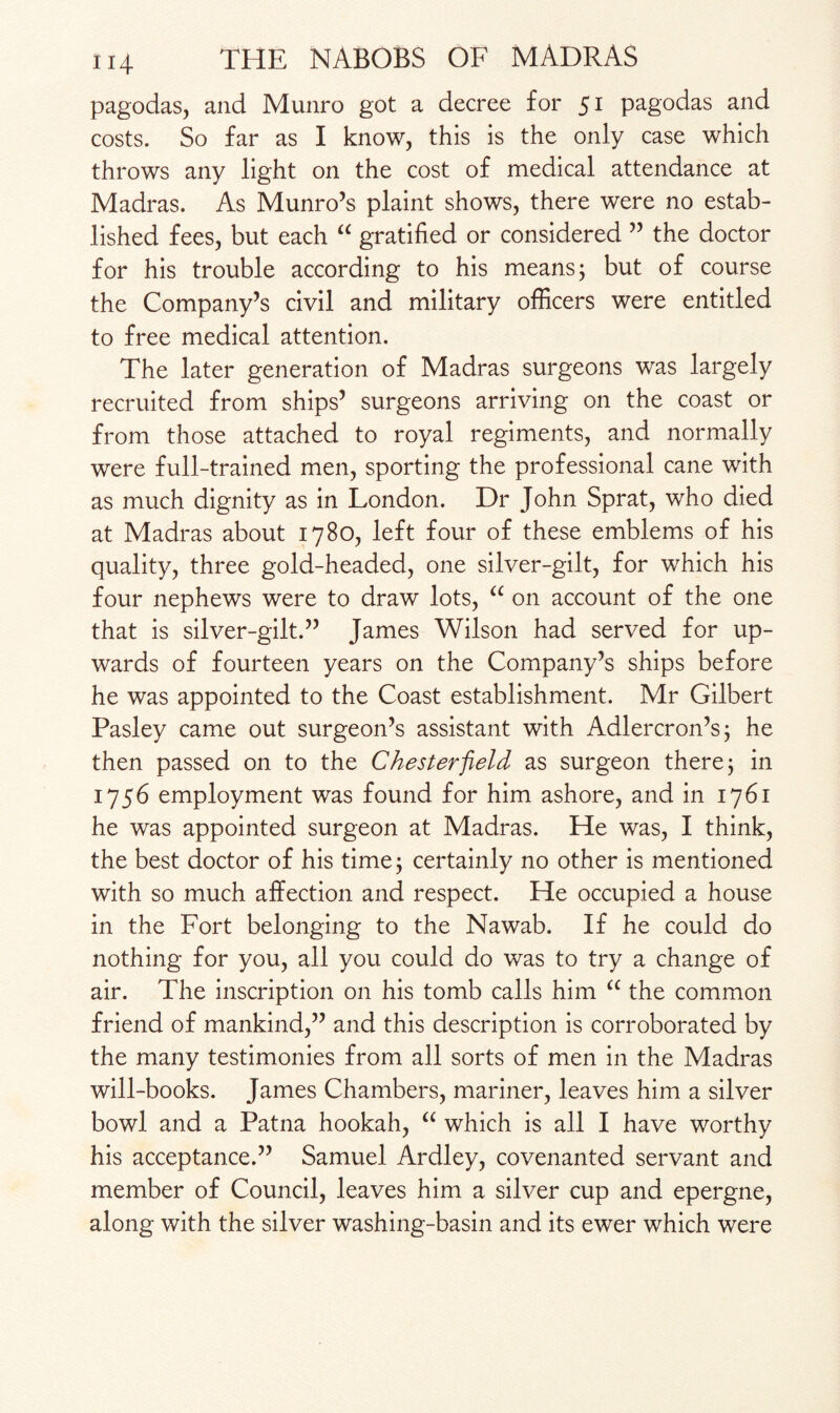 pagodas, and Munro got a decree for 51 pagodas and costs. So far as I know, this is the only case which throws any light on the cost of medical attendance at Madras. As Munro’s plaint shows, there were no estab¬ lished fees, but each “ gratified or considered ” the doctor for his trouble according to his means; but of course the Company’s civil and military officers were entitled to free medical attention. The later generation of Madras surgeons was largely recruited from ships’ surgeons arriving on the coast or from those attached to royal regiments, and normally were full-trained men, sporting the professional cane with as much dignity as in London. Dr John Sprat, who died at Madras about 1780, left four of these emblems of his quality, three gold-headed, one silver-gilt, for which his four nephews were to draw lots, a on account of the one that is silver-gilt.” James Wilson had served for up¬ wards of fourteen years on the Company’s ships before he was appointed to the Coast establishment. Mr Gilbert Pasley came out surgeon’s assistant with Adlercron’s; he then passed on to the Chesterfield as surgeon there; in 1756 employment was found for him ashore, and in 1761 he was appointed surgeon at Madras. He was, I think, the best doctor of his time; certainly no other is mentioned with so much affection and respect. He occupied a house in the Fort belonging to the Nawab. If he could do nothing for you, all you could do was to try a change of air. The inscription on his tomb calls him a the common friend of mankind,” and this description is corroborated by the many testimonies from all sorts of men in the Madras will-books. James Chambers, mariner, leaves him a silver bowl and a Patna hookah, “ which is all I have worthy his acceptance.” Samuel Ardley, covenanted servant and member of Council, leaves him a silver cup and epergne, along with the silver washing-basin and its ewer which were