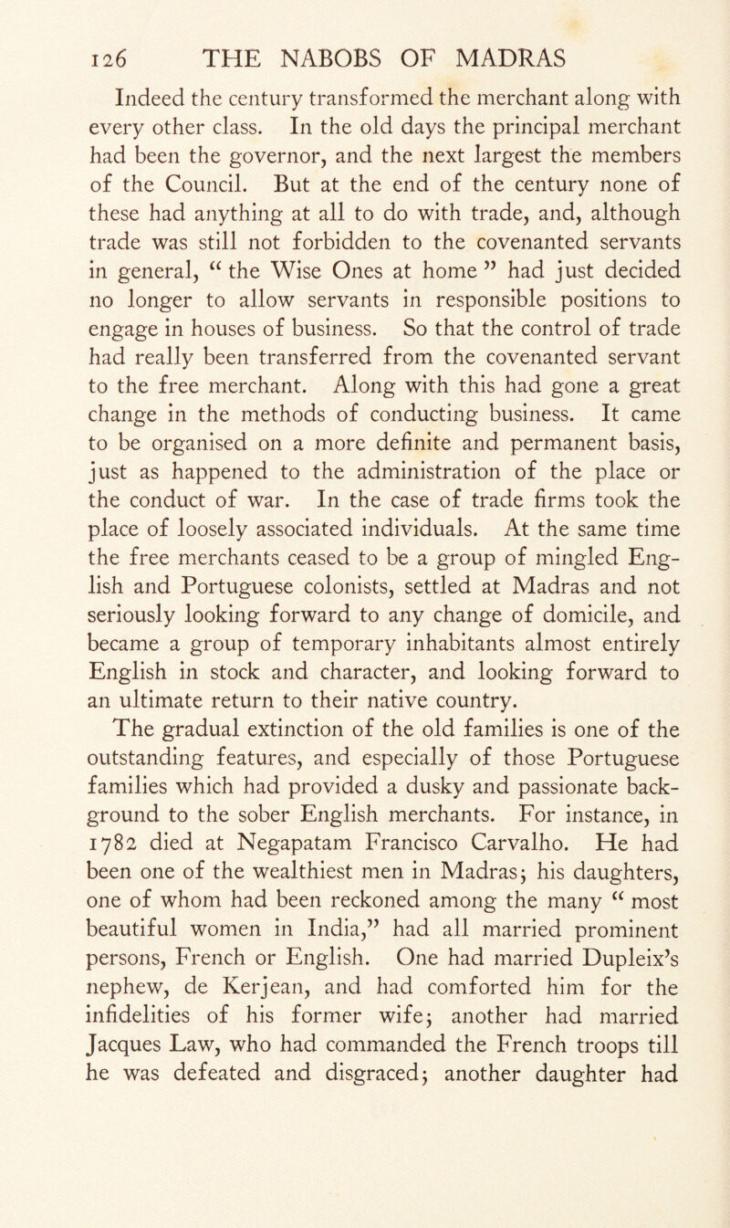 Indeed the century transformed the merchant along with every other class. In the old days the principal merchant had been the governor, and the next largest the members of the Council. But at the end of the century none of these had anything at all to do with trade, and, although trade was still not forbidden to the covenanted servants in general, “ the Wise Ones at home ” had just decided no longer to allow servants in responsible positions to engage in houses of business. So that the control of trade had really been transferred from the covenanted servant to the free merchant. Along with this had gone a great change in the methods of conducting business. It came to be organised on a more definite and permanent basis, just as happened to the administration of the place or the conduct of war. In the case of trade firms took the place of loosely associated individuals. At the same time the free merchants ceased to be a group of mingled Eng¬ lish and Portuguese colonists, settled at Madras and not seriously looking forward to any change of domicile, and became a group of temporary inhabitants almost entirely English in stock and character, and looking forward to an ultimate return to their native country. The gradual extinction of the old families is one of the outstanding features, and especially of those Portuguese families which had provided a dusky and passionate back¬ ground to the sober English merchants. For instance, in 1782 died at Negapatam Francisco Carvalho. He had been one of the wealthiest men in Madras 3 his daughters, one of whom had been reckoned among the many “ most beautiful women in India,” had all married prominent persons, French or English. One had married Dupleix’s nephew, de Kerjean, and had comforted him for the infidelities of his former wife 3 another had married Jacques Law, who had commanded the French troops till he was defeated and disgraced 3 another daughter had