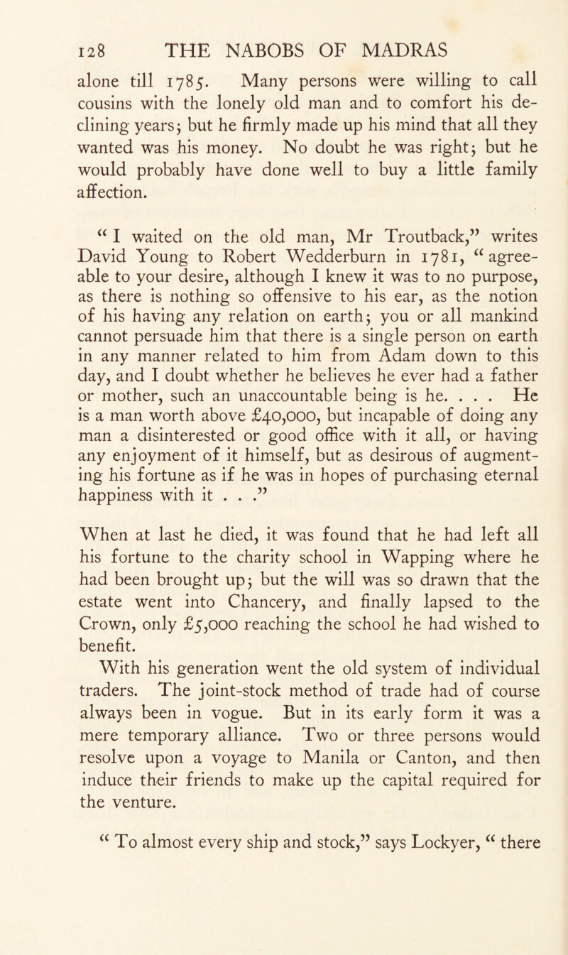 alone till 1785. Many persons were willing to call cousins with the lonely old man and to comfort his de¬ clining years; but he firmly made up his mind that all they wanted was his money. No doubt he was right; but he would probably have done well to buy a little family affection. “ I waited on the old man, Mr Troutback,” writes David Young to Robert Wedderburn in 1781, “agree¬ able to your desire, although I knew it was to no purpose, as there is nothing so offensive to his ear, as the notion of his having any relation on earth; you or all mankind cannot persuade him that there is a single person on earth in any manner related to him from Adam down to this day, and I doubt whether he believes he ever had a father or mother, such an unaccountable being is he. . . . He is a man worth above £40,000, but incapable of doing any man a disinterested or good office with it all, or having any enjoyment of it himself, but as desirous of augment¬ ing his fortune as if he was in hopes of purchasing eternal happiness with it . . .” When at last he died, it was found that he had left all his fortune to the charity school in Wapping where he had been brought up; but the will was so drawn that the estate went into Chancery, and finally lapsed to the Crown, only £5,000 reaching the school he had wished to benefit. With his generation went the old system of individual traders. The joint-stock method of trade had of course always been in vogue. But in its early form it was a mere temporary alliance. Two or three persons would resolve upon a voyage to Manila or Canton, and then induce their friends to make up the capital required for the venture. “To almost every ship and stock,” says Lockyer, “ there