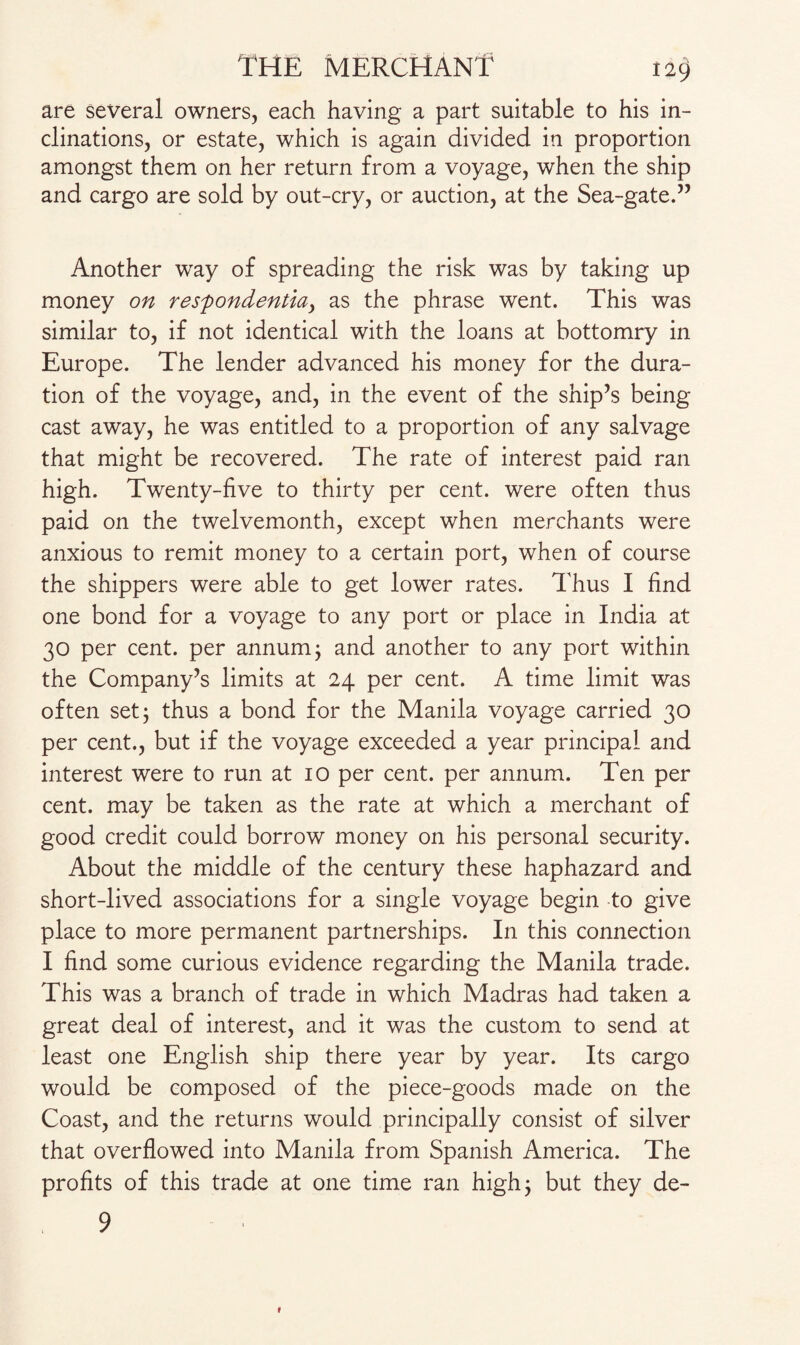 are several owners, each having a part suitable to his in¬ clinations, or estate, which is again divided in proportion amongst them on her return from a voyage, when the ship and cargo are sold by out-cry, or auction, at the Sea-gate.” Another way of spreading the risk was by taking up money on resfondentiay as the phrase went. This was similar to, if not identical with the loans at bottomry in Europe. The lender advanced his money for the dura¬ tion of the voyage, and, in the event of the ship’s being cast away, he was entitled to a proportion of any salvage that might be recovered. The rate of interest paid ran high. Twenty-five to thirty per cent, were often thus paid on the twelvemonth, except when merchants were anxious to remit money to a certain port, when of course the shippers were able to get lower rates. Thus I find one bond for a voyage to any port or place in India at 30 per cent, per annum; and another to any port within the Company’s limits at 24 per cent. A time limit was often set; thus a bond for the Manila voyage carried 30 per cent., but if the voyage exceeded a year principal and interest were to run at 10 per cent, per annum. Ten per cent, may be taken as the rate at which a merchant of good credit could borrow money on his personal security. About the middle of the century these haphazard and short-lived associations for a single voyage begin to give place to more permanent partnerships. In this connection I find some curious evidence regarding the Manila trade. This was a branch of trade in which Madras had taken a great deal of interest, and it was the custom to send at least one English ship there year by year. Its cargo would be composed of the piece-goods made on the Coast, and the returns would principally consist of silver that overflowed into Manila from Spanish America. The profits of this trade at one time ran high 5 but they de- 9