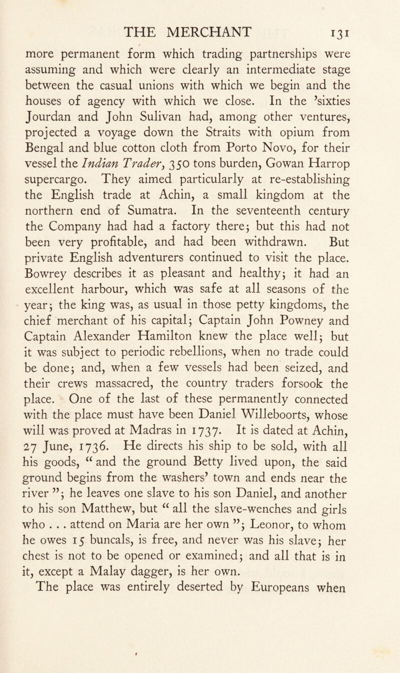 more permanent form which trading partnerships were assuming and which were clearly an intermediate stage between the casual unions with which we begin and the houses of agency with which we close. In the ’sixties Jourdan and John Sulivan had, among other ventures, projected a voyage down the Straits with opium from Bengal and blue cotton cloth from Porto Novo, for their vessel the Indian Trader, 350 tons burden, Go wan Harrop supercargo. They aimed particularly at re-establishing the English trade at Achin, a small kingdom at the northern end of Sumatra. In the seventeenth century the Company had had a factory there; but this had not been very profitable, and had been withdrawn. But private English adventurers continued to visit the place. Bowrey describes it as pleasant and healthy; it had an excellent harbour, which was safe at all seasons of the year; the king was, as usual in those petty kingdoms, the chief merchant of his capital; Captain John Powney and Captain Alexander Hamilton knew the place well; but it was subject to periodic rebellions, when no trade could be done; and, when a few vessels had been seized, and their crews massacred, the country traders forsook the place. One of the last of these permanently connected with the place must have been Daniel Willeboorts, whose will was proved at Madras in 1737. It is dated at Achin, 27 June, 1736. He directs his ship to be sold, with all his goods, “ and the ground Betty lived upon, the said ground begins from the washers’ town and ends near the river ”; he leaves one slave to his son Daniel, and another to his son Matthew, but “ all the slave-wenches and girls who . . . attend on Maria are her own ”; Leonor, to whom he owes 15 buncals, is free, and never was his slave; her chest is not to be opened or examined; and all that is in it, except a Malay dagger, is her own. The place was entirely deserted by Europeans when