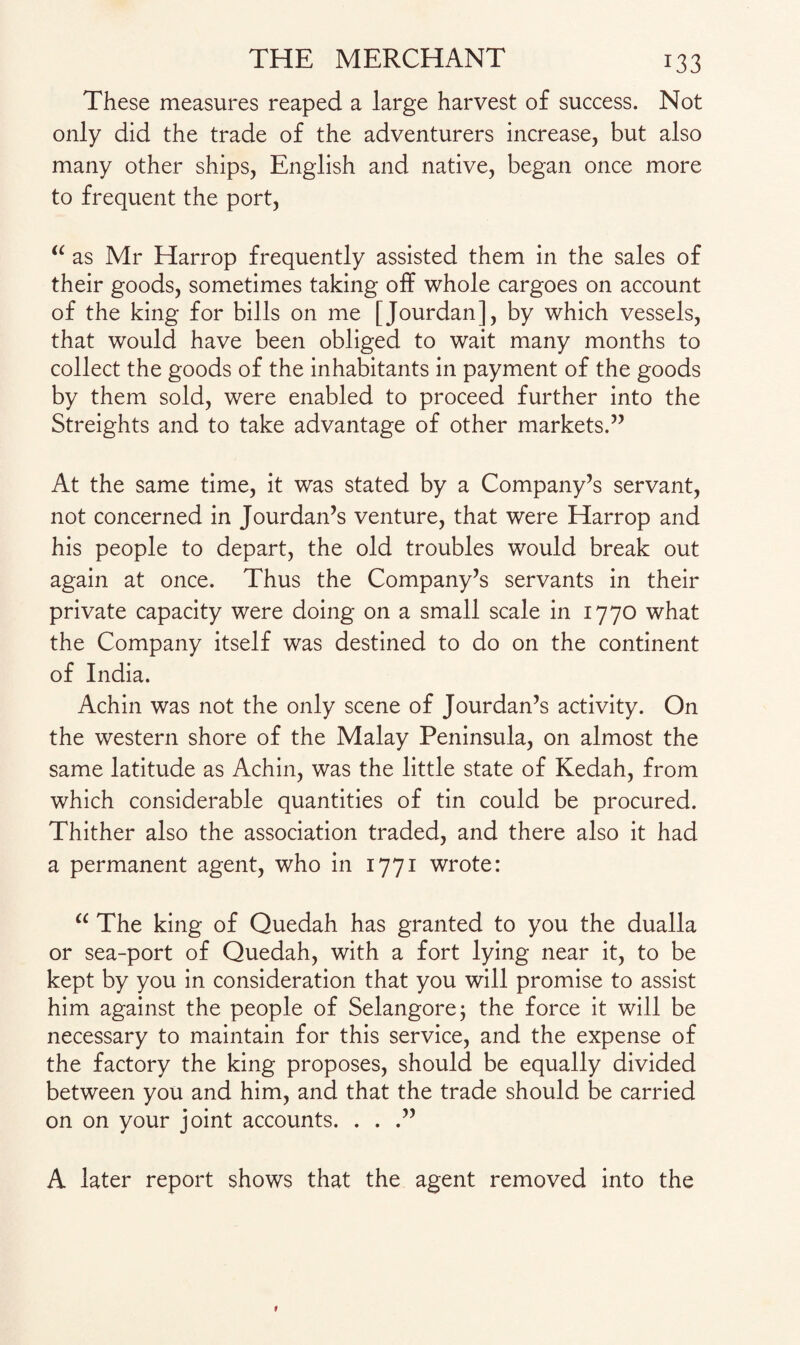 These measures reaped a large harvest of success. Not only did the trade of the adventurers increase, but also many other ships, English and native, began once more to frequent the port, “ as Mr Harrop frequently assisted them in the sales of their goods, sometimes taking off whole cargoes on account of the king for bills on me [Jourdan], by which vessels, that would have been obliged to wait many months to collect the goods of the inhabitants in payment of the goods by them sold, were enabled to proceed further into the Streights and to take advantage of other markets.” At the same time, it was stated by a Company’s servant, not concerned in Jourdan’s venture, that were Harrop and his people to depart, the old troubles would break out again at once. Thus the Company’s servants in their private capacity were doing on a small scale in 1770 what the Company itself was destined to do on the continent of India. Achin was not the only scene of Jourdan’s activity. On the western shore of the Malay Peninsula, on almost the same latitude as Achin, was the little state of Kedah, from which considerable quantities of tin could be procured. Thither also the association traded, and there also it had a permanent agent, who in 1771 wrote: “ The king of Quedah has granted to you the dualla or sea-port of Quedah, with a fort lying near it, to be kept by you in consideration that you will promise to assist him against the people of Selangore; the force it will be necessary to maintain for this service, and the expense of the factory the king proposes, should be equally divided between you and him, and that the trade should be carried on on your joint accounts. . . .” A later report shows that the agent removed into the