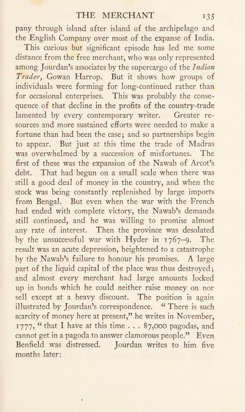 pany through island after island of the archipelago and the English Company over most of the expanse of India. This curious but significant episode has led me some distance from the free merchant, who was only represented among Jourdan’s associates by the supercargo of the Indian Trader, Gowan Harrop. But it shows how groups of individuals were forming for long-continued rather than for occasional enterprises. This was probably the conse¬ quence of that decline in the profits of the country-trade lamented by every contemporary writer. Greater re¬ sources and more sustained efforts were needed to make a fortune than had been the case; and so partnerships begin to appear. But just at this time the trade of Madras was overwhelmed by a succession of misfortunes. The first of these was the expansion of the Nawab of Arcot’s debt. That had begun on a small scale when there was still a good deal of money in the country, and when the stock was being constantly replenished by large imports from Bengal. But even when the war with the French had ended with complete victory, the Nawab’s demands still continued, and he was willing to promise almost any rate of interest. Then the province was desolated by the unsuccessful war with Hyder in 1767-9. The result was an acute depression, heightened to a catastrophe by the Nawab’s failure to honour his promises. A large part of the liquid capital of the place was thus destroyed; and almost every merchant had large amounts locked up in bonds which he could neither raise money on nor sell except at a heavy discount. The position is again illustrated by Jourdan’s correspondence. a There is such scarcity of money here at present,” he writes in November, 1777? “ that I have at this time . . . 87,000 pagodas, and cannot get in a pagoda to answer clamorous people.” Even Benfield was distressed. Jourdan writes to him five months later;