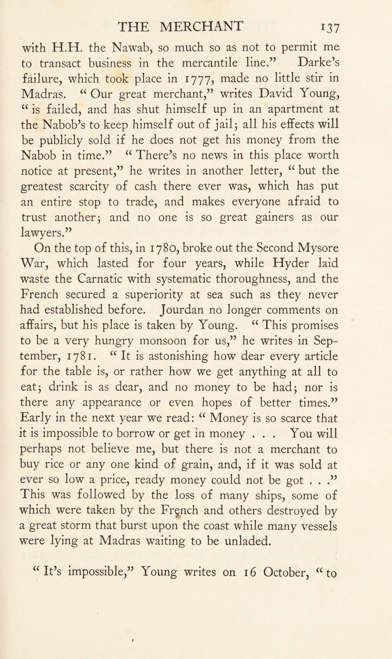 with H.H. the Nawab, so much so as not to permit me to transact business in the mercantile line.” Darke’s failure, which took place in 1777, made no little stir in Madras. “ Our great merchant,” writes David Young, “ is failed, and has shut himself up in an apartment at the Nabob’s to keep himself out of jail; all his effects will be publicly sold if he does not get his money from the Nabob in time.” “ There’s no news in this place worth notice at present,” he writes in another letter, “ but the greatest scarcity of cash there ever was, which has put an entire stop to trade, and makes everyone afraid to trust another; and no one is so great gainers as our lawyers.” On the top of this, in 1780, broke out the Second Mysore War, which lasted for four years, while Hyder laid waste the Carnatic with systematic thoroughness, and the French secured a superiority at sea such as they never had established before. Jourdan no longer comments on affairs, but his place is taken by Young. “ This promises to be a very hungry monsoon for us,” he writes in Sep¬ tember, 1781. “ It is astonishing how dear every article for the table is, or rather how we get anything at all to eat; drink is as dear, and no money to be had; nor is there any appearance or even hopes of better times.” Early in the next year we read: “ Money is so scarce that it is impossible to borrow or get in money ... You will perhaps not believe me, but there is not a merchant to buy rice or any one kind of grain, and, if it was sold at ever so low a price, ready money could not be got . . .” This was followed by the loss of many ships, some of which were taken by the French and others destroyed by a great storm that burst upon the coast while many vessels were lying at Madras waiting to be unladed. “ It’s impossible,” Young writes on 16 October, “to