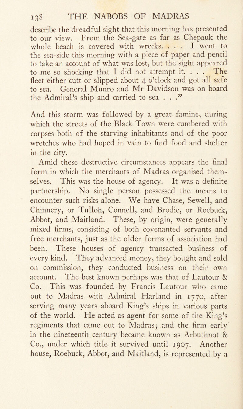 describe the dreadful sight that this morning has presented to our view. From the Sea-gate as far as Chepauk the whole beach is covered with wrecks. ... I went to the sea-side this morning with a piece of paper and pencil to take an account of what was lost, but the sight appeared to me so shocking that I did not attempt it. . . . The fleet either cutt or slipped about 4 o’clock and got all safe to sea. General Munro and Mr Davidson was on board the Admiral’s ship and carried to sea . . .” And this storm was followed by a great famine, during which the streets of the Black Town were cumbered with corpses both of the starving inhabitants and of the poor wretches who had hoped in vain to And food and shelter in the city. Amid these destructive circumstances appears the final form in which the merchants of Madras organised them¬ selves. This was the house of agency. It was a definite partnership. No single person possessed the means to encounter such risks alone. We have Chase, Sewell, and Chinnery, or Tulloh, Connell, and Brodie, or Roebuck, Abbot, and Maitland. These, by origin, were generally mixed firms, consisting of both covenanted servants and free merchants, just as the older forms of association had been. These houses of agency transacted business of every kind. They advanced money, they bought and sold on commission, they conducted business on their own account. The best known perhaps was that of Lautour & Co. This was founded by Francis Lautour who came out to Madras with Admiral Harland in 1770, after serving many years aboard King’s ships in various parts of the world. He acted as agent for some of the King’s regiments that came out to Madras; and the firm early in the nineteenth century became known as Arbuthnot & Co., under which title it survived until 1907. Another house, Roebuck, Abbot, and Maitland, is represented by a