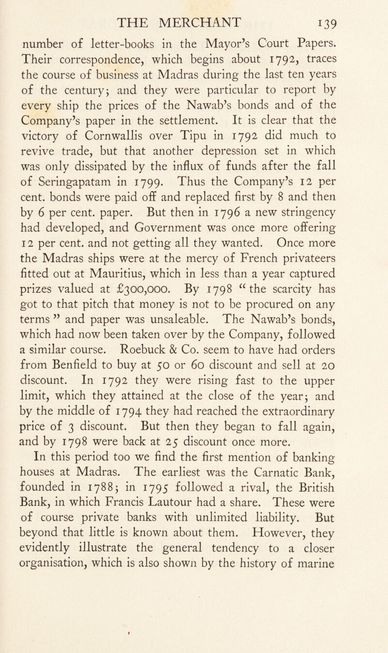 number of letter-books in the Mayor’s Court Papers. Their correspondence, which begins about 1792, traces the course of business at Madras during the last ten years of the century; and they were particular to report by every ship the prices of the Nawab’s bonds and of the Company’s paper in the settlement. It is clear that the victory of Cornwallis over Tipu in 1792 did much to revive trade, but that another depression set in which was only dissipated by the influx of funds after the fall of Seringapatam in 1799. Thus the Company’s 12 per cent, bonds were paid off and replaced first by 8 and then by 6 per cent, paper. But then in 1796 a new stringency had developed, and Government was once more offering 12 per cent, and not getting all they wanted. Once more the Madras ships were at the mercy of French privateers fitted out at Mauritius, which in less than a year captured prizes valued at £300,000. By 1798 “ the scarcity has got to that pitch that money is not to be procured on any terms ” and paper was unsaleable. The Nawab’s bonds, which had now been taken over by the Company, followed a similar course. Roebuck & Co. seem to have had orders from Benfield to buy at 50 or 60 discount and sell at 20 discount. In 1792 they were rising fast to the upper limit, which they attained at the close of the year; and by the middle of 1794 they had reached the extraordinary price of 3 discount. But then they began to fall again, and by 1798 were back at 25 discount once more. In this period too we find the first mention of banking houses at Madras. The earliest was the Carnatic Bank, founded in 1788; in 1795 followed a rival, the British Bank, in which Francis Lautour had a share. These were of course private banks with unlimited liability. But beyond that little is known about them. However, they evidently illustrate the general tendency to a closer organisation, which is also shown by the history of marine