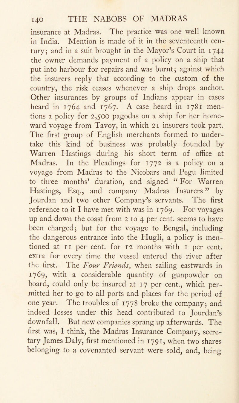 insurance at Madras. The practice was one well known in India. Mention is made of it in the seventeenth cen¬ tury 3 and in a suit brought in the Mayor’s Court in 1744 the owner demands payment of a policy on a ship that put into harbour for repairs and was burnt 3 against which the insurers reply that according to the custom of the country, the risk ceases whenever a ship drops anchor. Other insurances by groups of Indians appear in cases heard in 1764 and 1767. A case heard in 1781 men¬ tions a policy for 2,500 pagodas on a ship for her home¬ ward voyage from Tavoy, in which 21 insurers took part. The first group of English merchants formed to under¬ take this kind of business was probably founded by Warren Hastings during his short term of office at Madras. In the Pleadings for 1772 is a policy on a voyage from Madras to the Nicobars and Pegu limited to three months’ duration, and signed “ For Warren Hastings, Esq., and company Madras Insurers ” by Jourdan and two other Company’s servants. The first reference to it I have met with was in 1769. For voyages up and down the coast from 2 to 4 per cent, seems to have been charged; but for the voyage to Bengal, including the dangerous entrance into the Hugli, a policy is men¬ tioned at 11 per cent, for 12 months with 1 per cent, extra for every time the vessel entered the river after the first. The Four Friends, when sailing eastwards in 1769, with a considerable quantity of gunpowder on board, could only be insured at 17 per cent., which per¬ mitted her to go to all ports and places for the period of one year. The troubles of 1778 broke the company; and indeed losses under this head contributed to Jourdan’s downfall. But new companies sprang up afterwards. The first was, I think, the Madras Insurance Company, secre¬ tary James Daly, first mentioned in 1791, when two shares belonging to a covenanted servant were sold, and, being