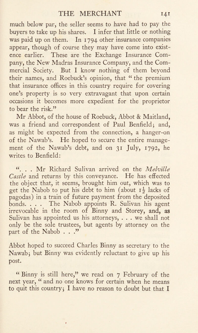 much below par, the seller seems to have had to pay the buyers to take up his shares. I infer that little or nothing was paid up on them. In 1794 other insurance companies appear, though of course they may have come into exist¬ ence earlier. These are the Exchange Insurance Com¬ pany, the New Madras Insurance Company, and the Com¬ mercial Society. But I know nothing of them beyond their names, and Roebuck’s opinion, that “ the premium that insurance offices in this country require for covering one’s property is so very extravagant that upon certain occasions it becomes more expedient for the proprietor to bear the risk.” Mr Abbot, of the house of Roebuck, Abbot & Maitland, was a friend and correspondent of Paul Benfield; and, as might be expected from the connection, a hanger-on of the Nawab’s. He hoped to secure the entire manage¬ ment of the Nawab’s debt, and on 31 July, 1792, he writes to Benfield: “. . . Mr Richard Sulivan arrived on the Melville Castle and returns by this conveyance. He has effected the object that, it seems, brought him out, which was to get the Nabob to put his debt to him (about ij lacks of pagodas) in a train of future payment from the deposited bonds. . . . The Nabob appoints R. Sulivan his agent irrevocable in the room of Binny and Storey, and, as Sulivan has appointed us his attorneys, ... we shall not only be the sole trustees, but agents by attorney on the part of the Nabob . . Abbot hoped to succeed Charles Binny as secretary to the Nawab; but Binny was evidently reluctant to give up his post. “ Binny is still here,” we read on 7 February of the next year, “ and no one knows for certain when he means to quit this country; I have no reason to doubt but that I