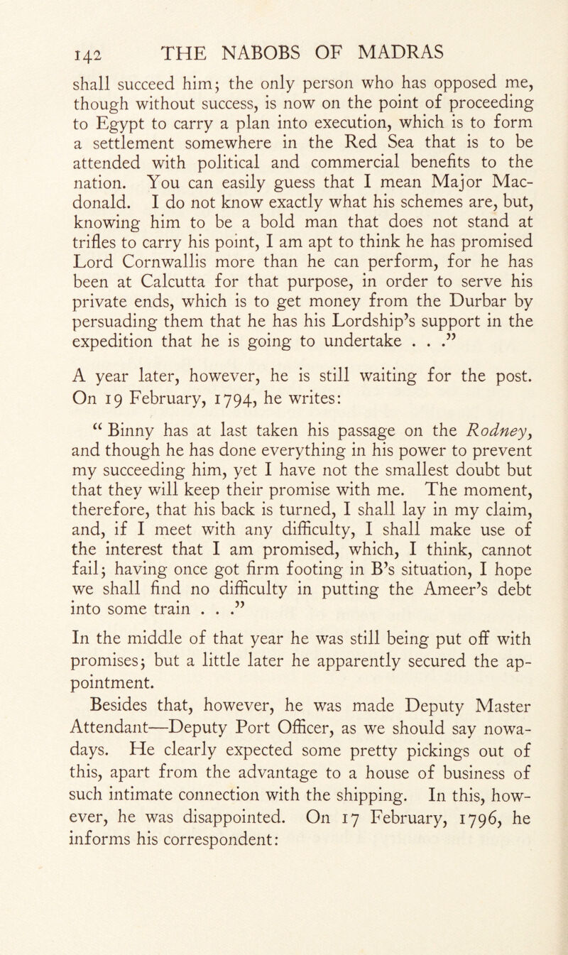 shall succeed him; the only person who has opposed me, though without success, is now on the point of proceeding to Egypt to carry a plan into execution, which is to form a settlement somewhere in the Red Sea that is to be attended with political and commercial benefits to the nation. You can easily guess that I mean Major Mac¬ donald. I do not know exactly what his schemes are, but, knowing him to be a bold man that does not stand at trifles to carry his point, I am apt to think he has promised Lord Cornwallis more than he can perform, for he has been at Calcutta for that purpose, in order to serve his private ends, which is to get money from the Durbar by persuading them that he has his Lordship’s support in the expedition that he is going to undertake . . .” A year later, however, he is still waiting for the post. On 19 February, 1794, he writes: “ Binny has at last taken his passage on the Rodney, and though he has done everything in his power to prevent my succeeding him, yet I have not the smallest doubt but that they will keep their promise with me. The moment, therefore, that his back is turned, I shall lay in my claim, and, if I meet with any difficulty, I shall make use of the interest that I am promised, which, I think, cannot fail; having once got firm footing in B’s situation, I hope we shall find no difficulty in putting the Ameer’s debt into some train . . .” In the middle of that year he was still being put off with promises; but a little later he apparently secured the ap¬ pointment. Besides that, however, he was made Deputy Master Attendant—Deputy Port Officer, as we should say nowa¬ days. He clearly expected some pretty pickings out of this, apart from the advantage to a house of business of such intimate connection with the shipping. In this, how¬ ever, he was disappointed. On 17 February, 1796, he informs his correspondent: