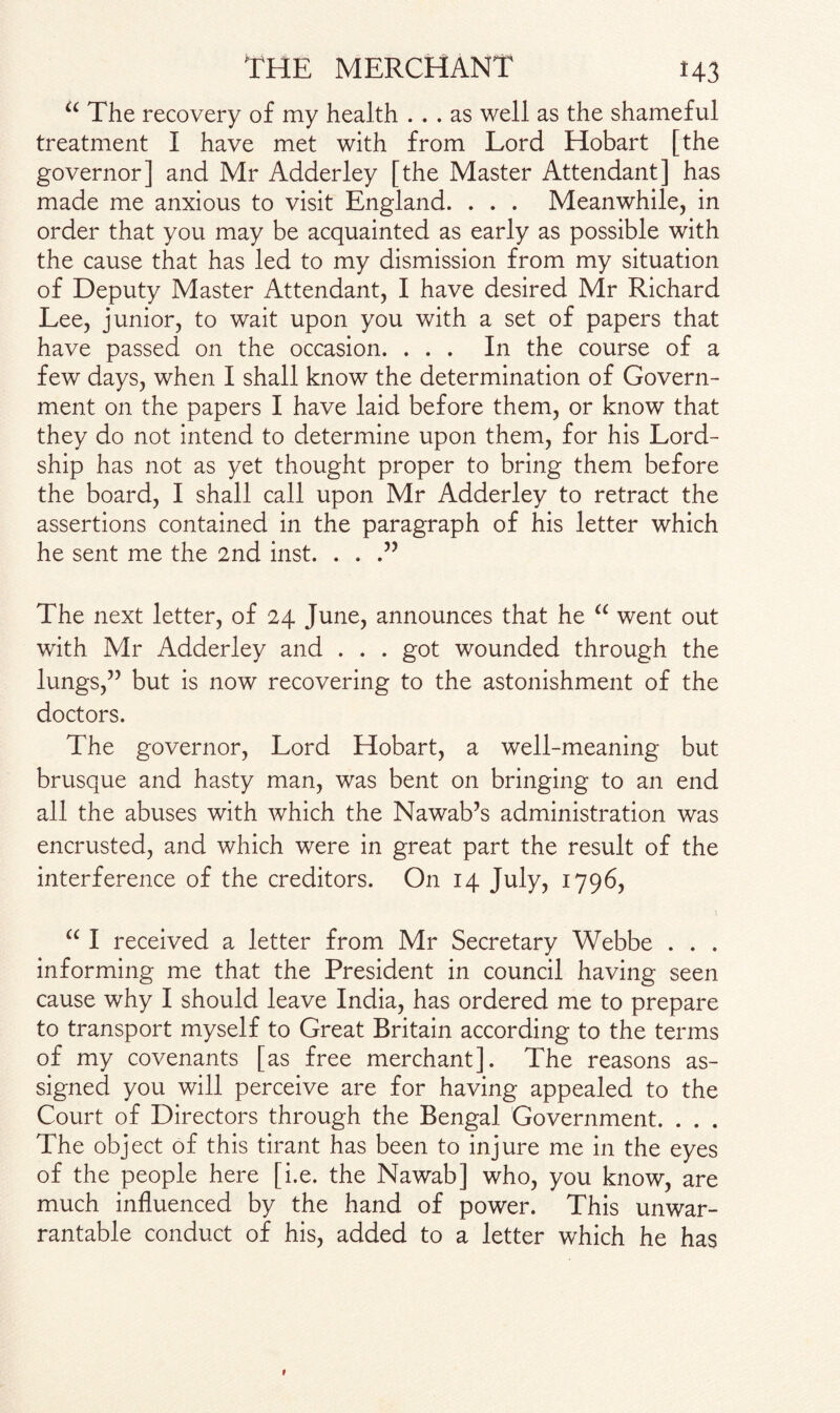 u The recovery of my health ... as well as the shameful treatment I have met with from Lord Hobart [the governor] and Mr Adderley [the Master Attendant] has made me anxious to visit England. . . . Meanwhile, in order that you may be acquainted as early as possible with the cause that has led to my dismission from my situation of Deputy Master Attendant, I have desired Mr Richard Lee, junior, to wait upon you with a set of papers that have passed on the occasion. ... In the course of a few days, when I shall know the determination of Govern¬ ment on the papers I have laid before them, or know that they do not intend to determine upon them, for his Lord- ship has not as yet thought proper to bring them before the board, I shall call upon Mr Adderley to retract the assertions contained in the paragraph of his letter which he sent me the 2nd inst. . . .” The next letter, of 24 June, announces that he u went out with Mr Adderley and . . . got wounded through the lungs,” but is now recovering to the astonishment of the doctors. The governor, Lord Hobart, a well-meaning but brusque and hasty man, was bent on bringing to an end all the abuses with which the Nawab’s administration was encrusted, and which were in great part the result of the interference of the creditors. On 14 July, 1796, 1 “ I received a letter from Mr Secretary Webbe . . . informing me that the President in council having seen cause why I should leave India, has ordered me to prepare to transport myself to Great Britain according to the terms of my covenants [as free merchant]. The reasons as¬ signed you will perceive are for having appealed to the Court of Directors through the Bengal Government. . . . The object of this tirant has been to injure me in the eyes of the people here [i.e. the Nawab] who, you know, are much influenced by the hand of power. This unwar¬ rantable conduct of his, added to a letter which he has