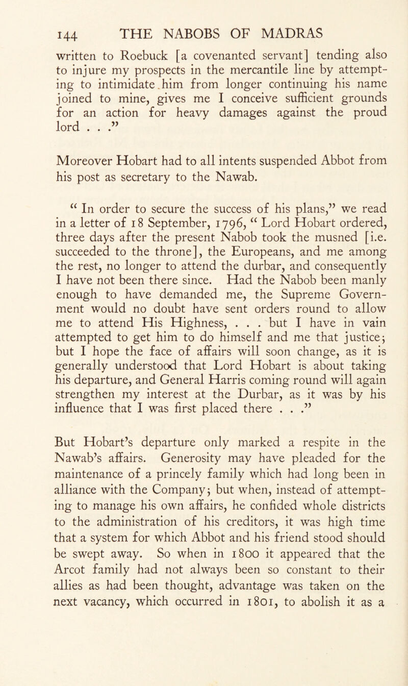 written to Roebuck [a covenanted servant] tending also to injure my prospects in the mercantile line by attempt¬ ing to intimidate .him from longer continuing his name joined to mine, gives me I conceive sufficient grounds for an action for heavy damages against the proud lord . . Moreover Hobart had to all intents suspended Abbot from his post as secretary to the Nawab. “ In order to secure the success of his plans,” we read in a letter of 18 September, 1796, “ Lord Hobart ordered, three days after the present Nabob took the musned [i.e. succeeded to the throne], the Europeans, and me among the rest, no longer to attend the durbar, and consequently I have not been there since. Had the Nabob been manly enough to have demanded me, the Supreme Govern¬ ment would no doubt have sent orders round to allow me to attend His Highness, . . . but I have in vain attempted to get him to do himself and me that justice; but I hope the face of affairs will soon change, as it is generally understood that Lord Hobart is about taking his departure, and General Harris coming round will again strengthen my interest at the Durbar, as it was by his influence that I was first placed there . . But Hobart’s departure only marked a respite in the Nawab’s affairs. Generosity may have pleaded for the maintenance of a princely family which had long been in alliance with the Company, but when, instead of attempt¬ ing to manage his own affairs, he confided whole districts to the administration of his creditors, it was high time that a system for which Abbot and his friend stood should be swept away. So when in 1800 it appeared that the Arcot family had not always been so constant to their allies as had been thought, advantage was taken on the next vacancy, which occurred in 1801, to abolish it as a