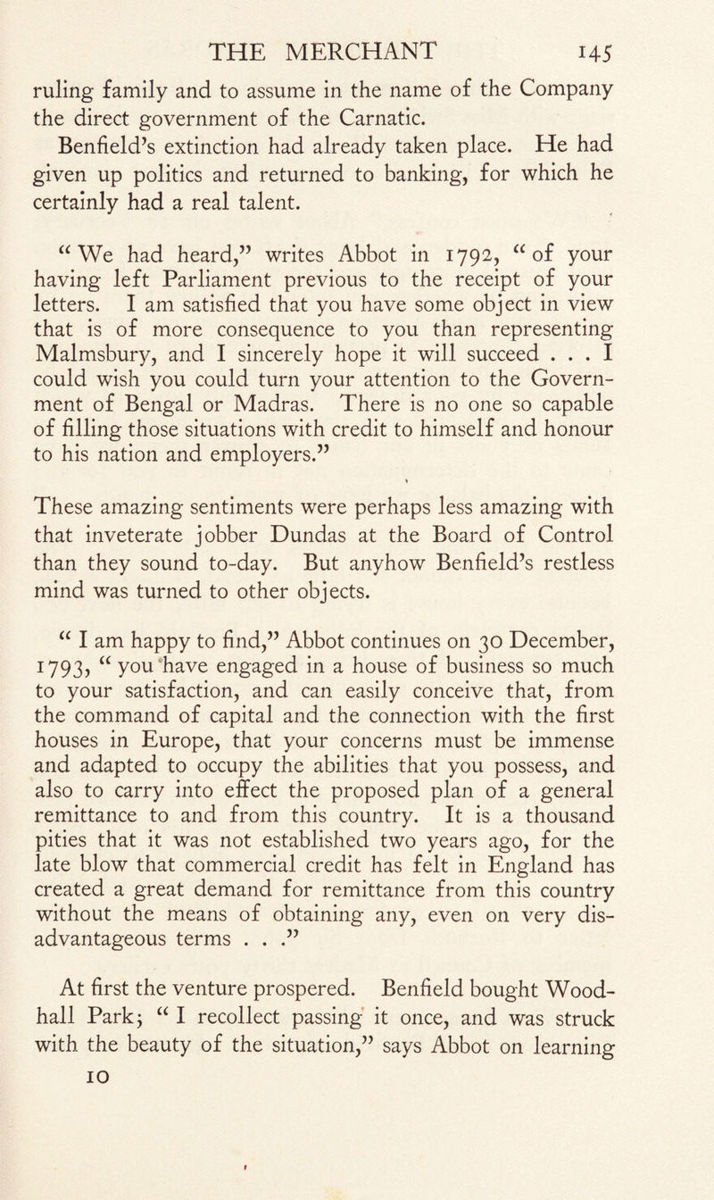 ruling family and to assume in the name of the Company the direct government of the Carnatic. Benfield’s extinction had already taken place. He had given up politics and returned to banking, for which he certainly had a real talent. “ We had heard,” writes Abbot in 1792, “ of your having left Parliament previous to the receipt of your letters. I am satisfied that you have some object in view that is of more consequence to you than representing Malmsbury, and I sincerely hope it will succeed ... I could wish you could turn your attention to the Govern¬ ment of Bengal or Madras. There is no one so capable of filling those situations with credit to himself and honour to his nation and employers.” These amazing sentiments were perhaps less amazing with that inveterate jobber Dundas at the Board of Control than they sound to-day. But anyhow Benfield’s restless mind was turned to other objects. “ I am happy to find,” Abbot continues on 30 December, 1793? “ you have engaged in a house of business so much to your satisfaction, and can easily conceive that, from the command of capital and the connection with the first houses in Europe, that your concerns must be immense and adapted to occupy the abilities that you possess, and also to carry into effect the proposed plan of a general remittance to and from this country. It is a thousand pities that it was not established two years ago, for the late blow that commercial credit has felt in England has created a great demand for remittance from this country without the means of obtaining any, even on very dis¬ advantageous terms ...” At first the venture prospered. Benfield bought Wood- hall Park; “ I recollect passing it once, and was struck with the beauty of the situation,” says Abbot on learning 10 t