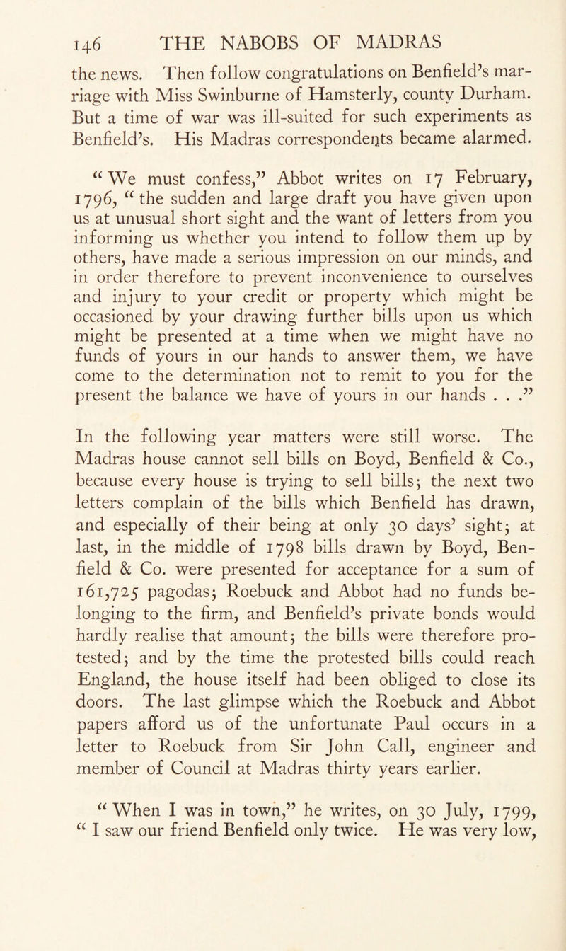 the news. Then follow congratulations on Benfield’s mar¬ riage with Miss Swinburne of Hamsterly, county Durham. But a time of war was ill-suited for such experiments as Benfield’s. His Madras correspondents became alarmed. a We must confess/’ Abbot writes on 17 February, 1796, “ the sudden and large draft you have given upon us at unusual short sight and the want of letters from you informing us whether you intend to follow them up by others, have made a serious impression on our minds, and in order therefore to prevent inconvenience to ourselves and injury to your credit or property which might be occasioned by your drawing further bills upon us which might be presented at a time when we might have no funds of yours in our hands to answer them, we have come to the determination not to remit to you for the present the balance we have of yours in our hands . . .” In the following year matters were still worse. The Madras house cannot sell bills on Boyd, Benfield & Co., because every house is trying to sell bills; the next two letters complain of the bills which Benfield has drawn, and especially of their being at only 30 days’ sight; at last, in the middle of 1798 bills drawn by Boyd, Ben¬ field & Co. were presented for acceptance for a sum of 161,725 pagodas; Roebuck and Abbot had no funds be¬ longing to the firm, and Benfield’s private bonds would hardly realise that amount; the bills were therefore pro¬ tested; and by the time the protested bills could reach England, the house itself had been obliged to close its doors. The last glimpse which the Roebuck and Abbot papers afford us of the unfortunate Paul occurs in a letter to Roebuck from Sir John Call, engineer and member of Council at Madras thirty years earlier. “ When I was in town,” he writes, on 30 July, 1799, “ I saw our friend Benfield only twice. He was very low,