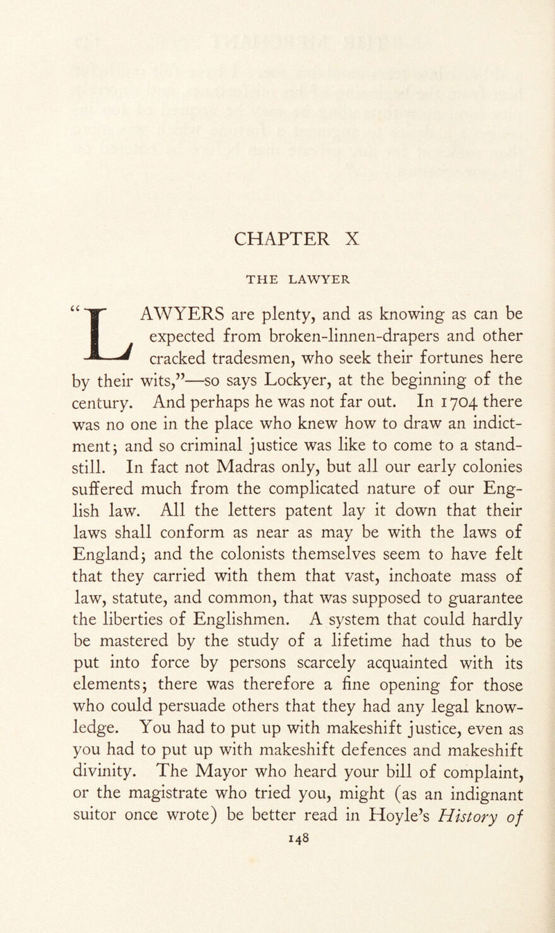 CHAPTER X THE LAWYER |T AWYERS are plenty, and as knowing as can be expected from broken-linnen-drapers and other * cracked tradesmen, who seek their fortunes here by their wits,”—so says Lockyer, at the beginning of the century. And perhaps he was not far out. In 1704 there was no one in the place who knew how to draw an indict¬ ment; and so criminal justice was like to come to a stand¬ still. In fact not Madras only, but all our early colonies suffered much from the complicated nature of our Eng¬ lish law. All the letters patent lay it down that their laws shall conform as near as may be with the laws of England; and the colonists themselves seem to have felt that they carried with them that vast, inchoate mass of law, statute, and common, that was supposed to guarantee the liberties of Englishmen. A system that could hardly be mastered by the study of a lifetime had thus to be put into force by persons scarcely acquainted with its elements; there was therefore a fine opening for those who could persuade others that they had any legal know¬ ledge. You had to put up with makeshift justice, even as you had to put up with makeshift defences and makeshift divinity. The Mayor who heard your bill of complaint, or the magistrate who tried you, might (as an indignant suitor once wrote) be better read in Hoyle’s History of