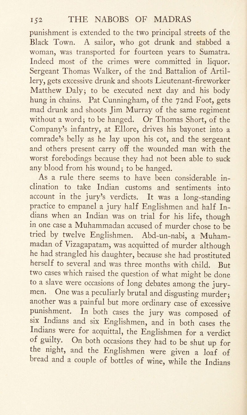 punishment is extended to the two principal streets of the Black Town. A sailor, who got drunk and stabbed a woman, was transported for fourteen years to Sumatra. Indeed most of the crimes were committed in liquor. Sergeant Thomas Walker, of the 2nd Battalion of Artil¬ lery, gets excessive drunk and shoots Lieutenant-fireworker Matthew Daly 3 to be executed next day and his body hung in chains. Pat Cunningham, of the 72nd Foot, gets mad drunk and shoots Jim Murray of the same regiment without a word; to be hanged. Or Thomas Short, of the Company’s infantry, at Ellore, drives his bayonet into a comrade’s belly as he lay upon his cot, and the sergeant and others present carry off the wounded man with the worst forebodings because they had not been able to suck any blood from his wound; to be hanged. As a rule there seems to have been considerable in¬ clination to take Indian customs and sentiments into account in the jury’s verdicts. It was a long-standing practice to empanel a jury half Englishmen and half In¬ dians when an Indian was on trial for his life, though in one case a Muhammadan accused of murder chose to be tried by twelve Englishmen. Abd-un-nabi, a Muham¬ madan of Vizagapatam, was acquitted of murder although he had strangled his daughter, because she had prostituted herself to several and was three months with child. But two cases which raised the question of what might be done to a slave were occasions of long debates among the jury¬ men. One was a peculiarly brutal and disgusting murder; another was a painful but more ordinary case of excessive punishment. In both cases the jury was composed of six Indians and six Englishmen, and in both cases the Indians were for acquittal, the Englishmen for a verdict of guilty. On both occasions they had to be shut up for the night, and the Englishmen were given a loaf of bread and a couple of bottles of wine, while the Indians