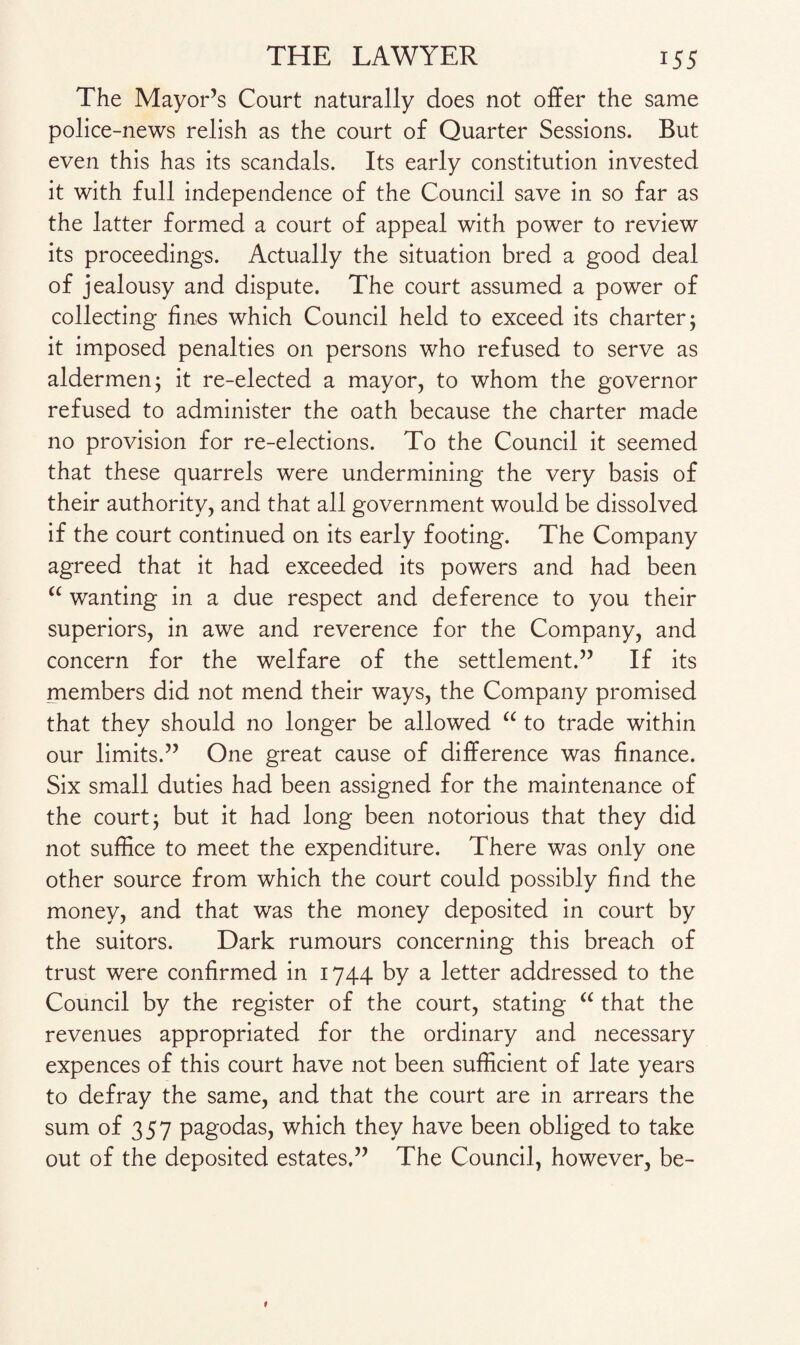 The Mayor’s Court naturally does not offer the same police-news relish as the court of Quarter Sessions. But even this has its scandals. Its early constitution invested it with full independence of the Council save in so far as the latter formed a court of appeal with power to review its proceedings. Actually the situation bred a good deal of jealousy and dispute. The court assumed a power of collecting fines which Council held to exceed its charter; it imposed penalties on persons who refused to serve as aldermen; it re-elected a mayor, to whom the governor refused to administer the oath because the charter made no provision for re-elections. To the Council it seemed that these quarrels were undermining the very basis of their authority, and that all government would be dissolved if the court continued on its early footing. The Company agreed that it had exceeded its powers and had been “ wanting in a due respect and deference to you their superiors, in awe and reverence for the Company, and concern for the welfare of the settlement.” If its members did not mend their ways, the Company promised that they should no longer be allowed “ to trade within our limits.” One great cause of difference was finance. Six small duties had been assigned for the maintenance of the court; but it had long been notorious that they did not suffice to meet the expenditure. There was only one other source from which the court could possibly find the money, and that was the money deposited in court by the suitors. Dark rumours concerning this breach of trust were confirmed in 1744 by a letter addressed to the Council by the register of the court, stating “ that the revenues appropriated for the ordinary and necessary expences of this court have not been sufficient of late years to defray the same, and that the court are in arrears the sum of 357 pagodas, which they have been obliged to take out of the deposited estates.” The Council, however, be-