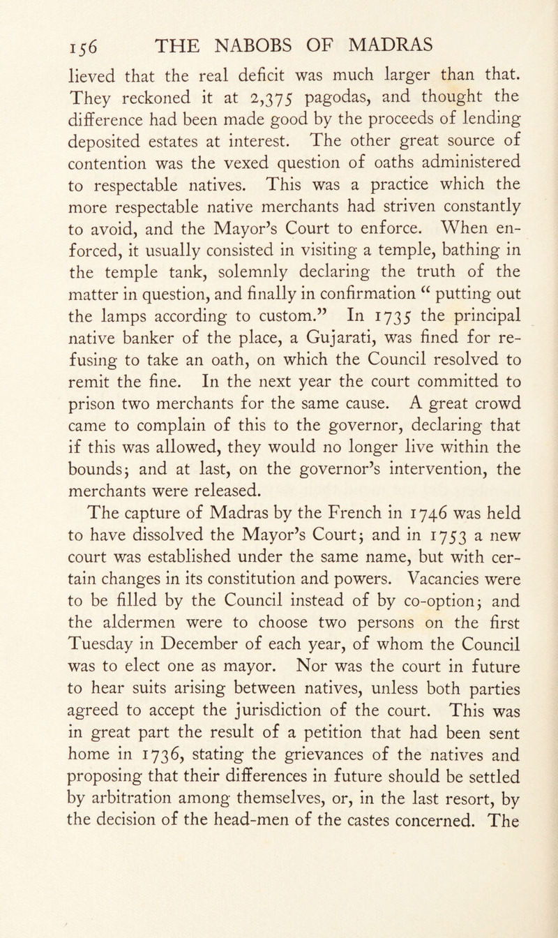 lieved that the real deficit was much larger than that. They reckoned it at 2,375 pagodas, and thought the difference had been made good by the proceeds of lending deposited estates at interest. The other great source of contention was the vexed question of oaths administered to respectable natives. This was a practice which the more respectable native merchants had striven constantly to avoid, and the Mayor’s Court to enforce. When en¬ forced, it usually consisted in visiting a temple, bathing in the temple tank, solemnly declaring the truth of the matter in question, and finally in confirmation “ putting out the lamps according to custom.” In 1735 the principal native banker of the place, a Gujarati, was fined for re¬ fusing to take an oath, on which the Council resolved to remit the fine. In the next year the court committed to prison two merchants for the same cause. A great crowd came to complain of this to the governor, declaring that if this was allowed, they would no longer live within the bounds j and at last, on the governor’s intervention, the merchants were released. The capture of Madras by the French in 1746 was held to have dissolved the Mayor’s Court j and in 1753 a new court was established under the same name, but with cer¬ tain changes in its constitution and powers. Vacancies were to be filled by the Council instead of by co-option j and the aldermen were to choose two persons on the first Tuesday in December of each year, of whom the Council was to elect one as mayor. Nor was the court in future to hear suits arising between natives, unless both parties agreed to accept the jurisdiction of the court. This was in great part the result of a petition that had been sent home in 1736, stating the grievances of the natives and proposing that their differences in future should be settled by arbitration among themselves, or, in the last resort, by the decision of the head-men of the castes concerned. The