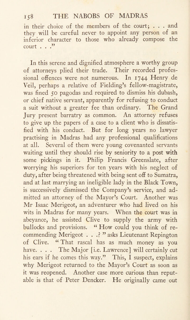 in their choice of the members of the court; . . . and they will be careful never to appoint any person of an inferior character to those who already compose the court . . .” In this serene and dignified atmosphere a worthy group of attorneys plied their trade. Their recorded profes¬ sional offences were not numerous. In 1744 Henry de Veil, perhaps a relative of Fielding’s fellow-magistrate, was fined 50 pagodas and required to dismiss his dubash, or chief native servant, apparently for refusing to conduct a suit without a greater fee than ordinary. The Grand Jury present barratry as common. An attorney refuses to give up the papers of a case to a client who is dissatis¬ fied with his conduct. But for long years no lawyer practising in Madras had any professional qualifications at all. Several of them were young covenanted servants waiting until they should rise by seniority to a post with some pickings in it. Philip Francis Greenslate, after worrying his superiors for ten years with his neglect of duty, after being threatened with being sent off to Sumatra, and at last marrying an ineligible lady in the Black Town, is successively dismissed the Company’s service, and ad¬ mitted an attorney of the Mayor’s Court. Another was Mr Isaac Merigeot, an adventurer who had lived on his wits in Madras for many years. When the court was in abeyance, he assisted Clive to supply the army with bullocks and provisions. “ How could you think of re¬ commending Merigeot . . . ? ” asks Lieutenant Repington of Clive. “ That rascal has as much money as you have. . . . The Major [i.e. Lawrence] will certainly cut his ears if he comes this way.” This, I suspect, explains why Merigeot returned to the Mayor’s Court as soon as it was reopened. Another case more curious than reput¬ able is that of Peter Dencker. He originally came out