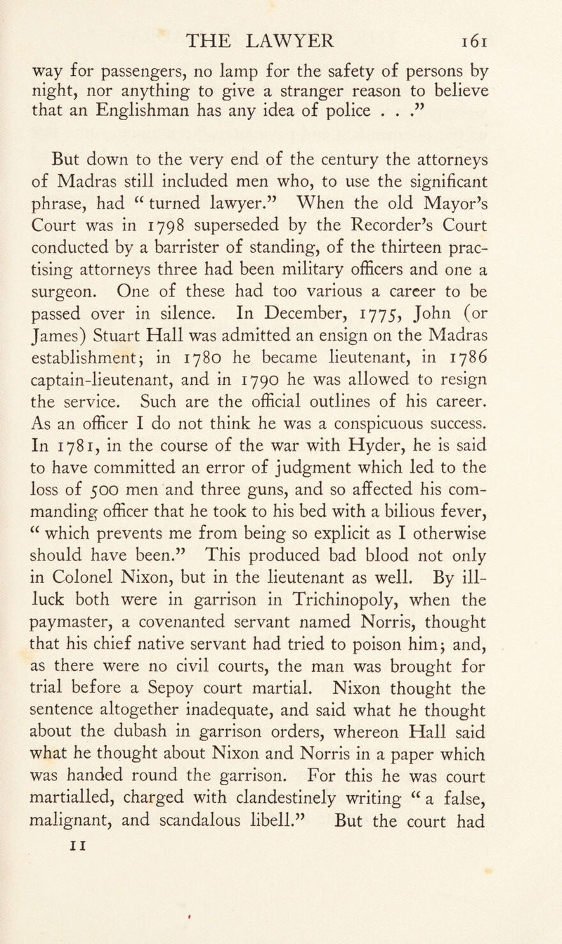 way for passengers, no lamp for the safety of persons by night, nor anything to give a stranger reason to believe that an Englishman has any idea of police . . .” But down to the very end of the century the attorneys of Madras still included men who, to use the significant phrase, had “ turned lawyer.” When the old Mayor’s Court was in 1798 superseded by the Recorder’s Court conducted by a barrister of standing, of the thirteen prac¬ tising attorneys three had been military officers and one a surgeon. One of these had too various a career to be passed over in silence. In December, 1775, John (or James) Stuart Hall was admitted an ensign on the Madras establishment; in 1780 he became lieutenant, in 1786 captain-lieutenant, and in 1790 he was allowed to resign the service. Such are the official outlines of his career. As an officer I do not think he was a conspicuous success. In 1781, in the course of the war with Hyder, he is said to have committed an error of judgment which led to the loss of 500 men and three guns, and so affected his com¬ manding officer that he took to his bed with a bilious fever, “ which prevents me from being so explicit as I otherwise should have been.” This produced bad blood not only in Colonel Nixon, but in the lieutenant as well. By ill- luck both were in garrison in Trichinopoly, when the paymaster, a covenanted servant named Norris, thought that his chief native servant had tried to poison him; and, as there were no civil courts, the man was brought for trial before a Sepoy court martial. Nixon thought the sentence altogether inadequate, and said what he thought about the dubash in garrison orders, whereon Hall said what he thought about Nixon and Norris in a paper which was handed round the garrison. For this he was court martialled, charged with clandestinely writing “ a false, malignant, and scandalous libell.” But the court had 11 *