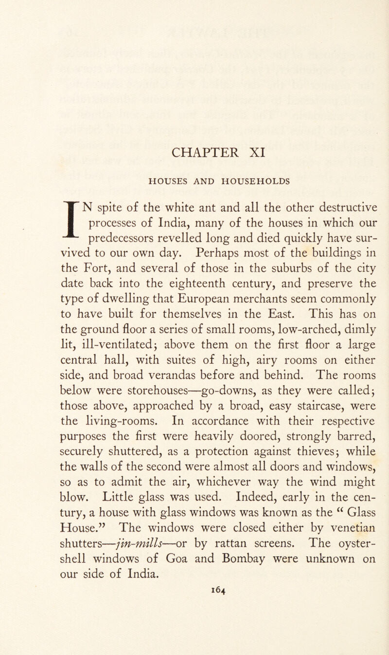 CHAPTER XI HOUSES AND HOUSEHOLDS IN spite of the white ant and all the other destructive processes of India, many of the houses in which our predecessors revelled long and died quickly have sur¬ vived to our own day. Perhaps most of the buildings in the Fort, and several of those in the suburbs of the city date back into the eighteenth century, and preserve the type of dwelling that European merchants seem commonly to have built for themselves in the East. This has on the ground floor a series of small rooms, low-arched, dimly lit, ill-ventilated j above them on the first floor a large central hall, with suites of high, airy rooms on either side, and broad verandas before and behind. The rooms below were storehouses—go-downs, as they were called; those above, approached by a broad, easy staircase, were the living-rooms. In accordance with their respective purposes the first were heavily doored, strongly barred, securely shuttered, as a protection against thieves; while the walls of the second were almost all doors and windows, so as to admit the air, whichever way the wind might blow. Little glass was used. Indeed, early in the cen¬ tury, a house with glass windows was known as the “ Glass House.” The windows were closed either by Venetian shutters—jin-mills—or by rattan screens. The oyster- shell windows of Goa and Bombay were unknown on our side of India.