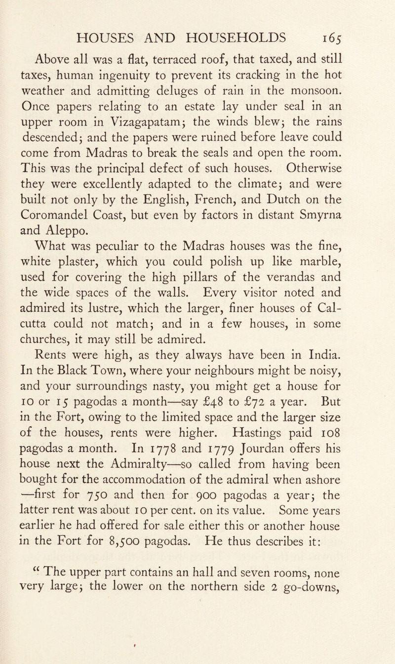 Above all was a flat, terraced roof, that taxed, and still taxes, human ingenuity to prevent its cracking in the hot weather and admitting deluges of rain in the monsoon. Once papers relating to an estate lay under seal in an upper room in Vizagapatam; the winds blew; the rains descended; and the papers were ruined before leave could come from Madras to break the seals and open the room. This was the principal defect of such houses. Otherwise they were excellently adapted to the climate; and were built not only by the English, French, and Dutch on the Coromandel Coast, but even by factors in distant Smyrna and Aleppo. What was peculiar to the Madras houses was the fine, white plaster, which you could polish up like marble, used for covering the high pillars of the verandas and the wide spaces of the walls. Every visitor noted and admired its lustre, which the larger, finer houses of Cal¬ cutta could not match; and in a few houses, in some churches, it may still be admired. Rents were high, as they always have been in India. In the Black Town, where your neighbours might be noisy, and your surroundings nasty, you might get a house for 10 or 15 pagodas a month—say £48 to £72 a year. But in the Fort, owing to the limited space and the larger size of the houses, rents were higher. Hastings paid 108 pagodas a month. In 1778 and 1779 Jourdan offers his house next the Admiralty—so called from having been bought for the accommodation of the admiral when ashore —first for 750 and then for 900 pagodas a year; the latter rent was about 10 per cent, on its value. Some years earlier he had offered for sale either this or another house in the Fort for 8,500 pagodas. He thus describes it: “ The upper part contains an hall and seven rooms, none very large; the lower on the northern side 2 go-downs,