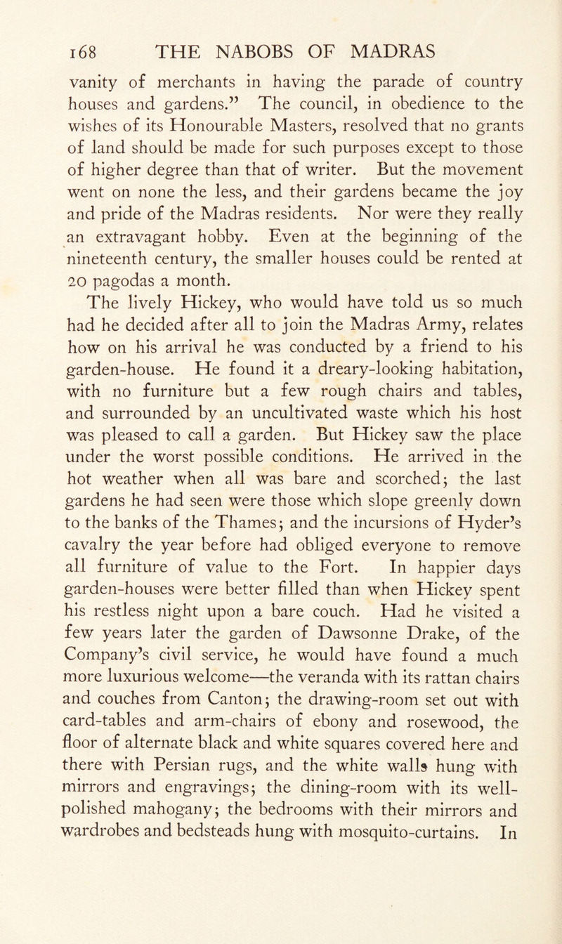 vanity of merchants in having the parade of country houses and gardens.” The council, in obedience to the wishes of its Honourable Masters, resolved that no grants of land should be made for such purposes except to those of higher degree than that of writer. But the movement went on none the less, and their gardens became the joy and pride of the Madras residents. Nor were they really an extravagant hobby. Even at the beginning of the nineteenth century, the smaller houses could be rented at 20 pagodas a month. The lively Hickey, who would have told us so much had he decided after all to join the Madras Army, relates how on his arrival he was conducted by a friend to his garden-house. He found it a dreary-looking habitation, with no furniture but a few rough chairs and tables, and surrounded by an uncultivated waste which his host was pleased to call a garden. But Hickey saw the place under the worst possible conditions. He arrived in the hot weather when all was bare and scorched; the last gardens he had seen were those which slope greenly down to the banks of the Thames; and the incursions of Hyder’s cavalry the year before had obliged everyone to remove all furniture of value to the Fort. In happier days garden-houses were better filled than when Hickey spent his restless night upon a bare couch. Had he visited a few years later the garden of Dawsonne Drake, of the Company’s civil service, he would have found a much more luxurious welcome—the veranda with its rattan chairs and couches from Canton; the drawing-room set out with card-tables and arm-chairs of ebony and rosewood, the floor of alternate black and white squares covered here and there with Persian rugs, and the white walls hung with mirrors and engravings; the dining-room with its well- polished mahogany; the bedrooms with their mirrors and wardrobes and bedsteads hung with mosquito-curtains. In