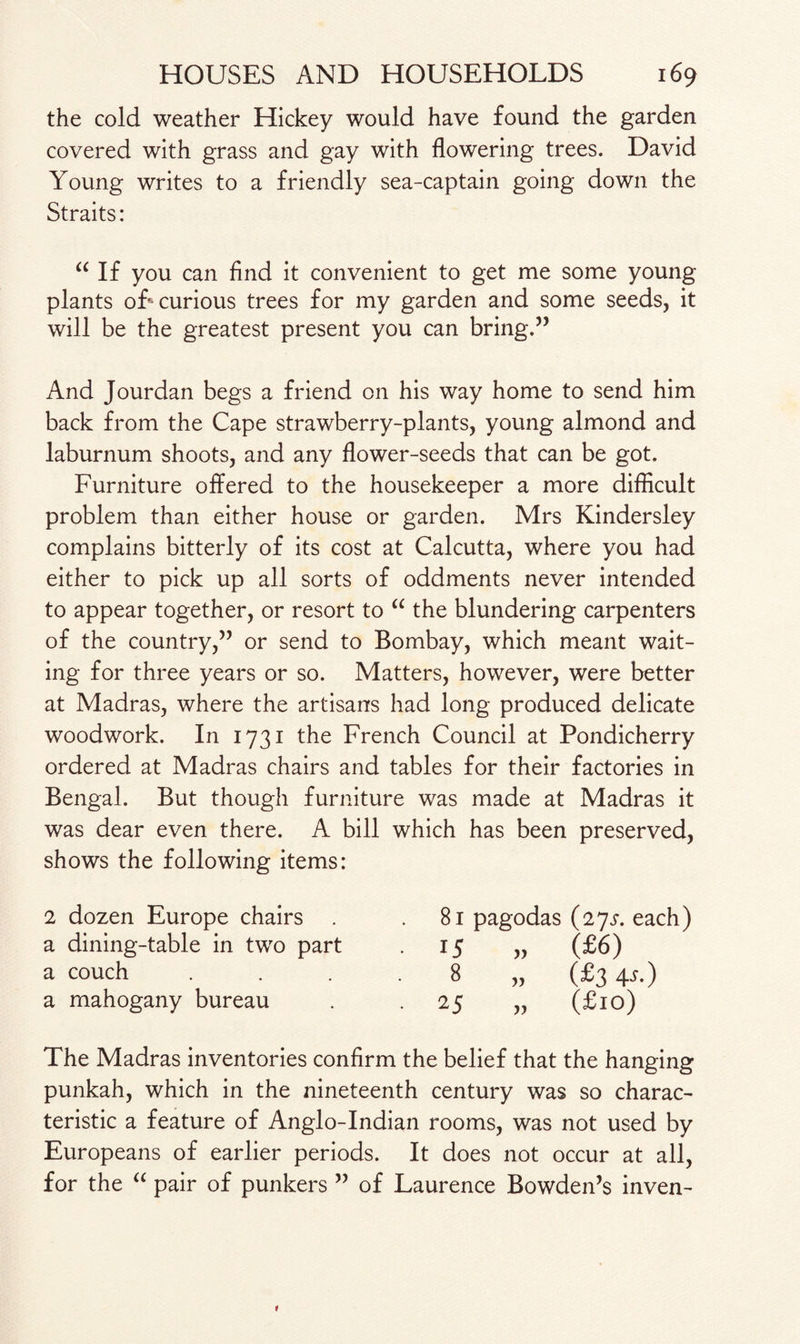 the cold weather Hickey would have found the garden covered with grass and gay with flowering trees. David Young writes to a friendly sea-captain going down the Straits: “ If you can find it convenient to get me some young plants off curious trees for my garden and some seeds, it will be the greatest present you can bring.” And Jourdan begs a friend on his way home to send him back from the Cape strawberry-plants, young almond and laburnum shoots, and any flower-seeds that can be got. Furniture offered to the housekeeper a more difficult problem than either house or garden. Mrs Kindersley complains bitterly of its cost at Calcutta, where you had either to pick up all sorts of oddments never intended to appear together, or resort to “ the blundering carpenters of the country,” or send to Bombay, which meant wait¬ ing for three years or so. Matters, however, were better at Madras, where the artisans had long produced delicate woodwork. In 1731 the French Council at Pondicherry ordered at Madras chairs and tables for their factories in Bengal. But though furniture was made at Madras it was dear even there. A bill which has been preserved, shows the following items: 2 dozen Europe chairs a dining-table in two part a couch a mahogany bureau 81 pagodas (27^. each) 15 „ (£6) 8 „ (£3 4-f-) 25 „ (£10) The Madras inventories confirm the belief that the hanging punkah, which in the nineteenth century was so charac¬ teristic a feature of Anglo-Indian rooms, was not used by Europeans of earlier periods. It does not occur at all, for the “ pair of punkers ” of Laurence Bowden’s inven-