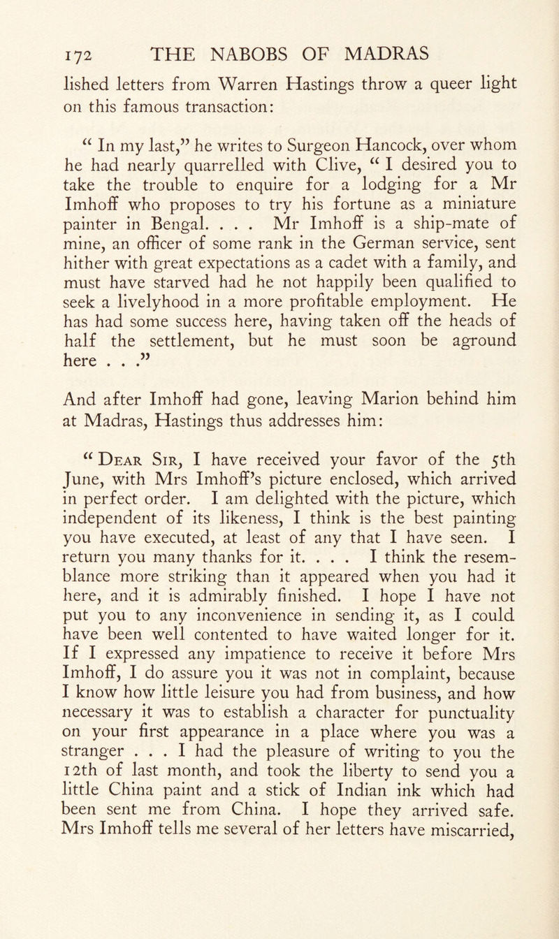 lished letters from Warren Hastings throw a queer light on this famous transaction: u In my last/’ he writes to Surgeon Hancock, over whom he had nearly quarrelled with Clive, “ I desired you to take the trouble to enquire for a lodging for a Mr Imhoff who proposes to try his fortune as a miniature painter in Bengal. . . . Mr Imhoff is a ship-mate of mine, an officer of some rank in the German service, sent hither with great expectations as a cadet with a family, and must have starved had he not happily been qualified to seek a livelyhood in a more profitable employment. He has had some success here, having taken off the heads of half the settlement, but he must soon be aground here . . And after Imhoff had gone, leaving Marion behind him at Madras, Hastings thus addresses him: “ Dear Sir, I have received your favor of the 5th June, with Mrs ImhofPs picture enclosed, which arrived in perfect order. I am delighted with the picture, which independent of its likeness, I think is the best painting you have executed, at least of any that I have seen. I return you many thanks for it. . . . I think the resem¬ blance more striking than it appeared when you had it here, and it is admirably finished. I hope I have not put you to any inconvenience in sending it, as I could have been well contented to have waited longer for it. If I expressed any impatience to receive it before Mrs Imhoff, I do assure you it was not in complaint, because I know how little leisure you had from business, and how necessary it was to establish a character for punctuality on your first appearance in a place where you was a stranger ... I had the pleasure of writing to you the 12th of last month, and took the liberty to send you a little China paint and a stick of Indian ink which had been sent me from China. I hope they arrived safe. Mrs Imhoff tells me several of her letters have miscarried,