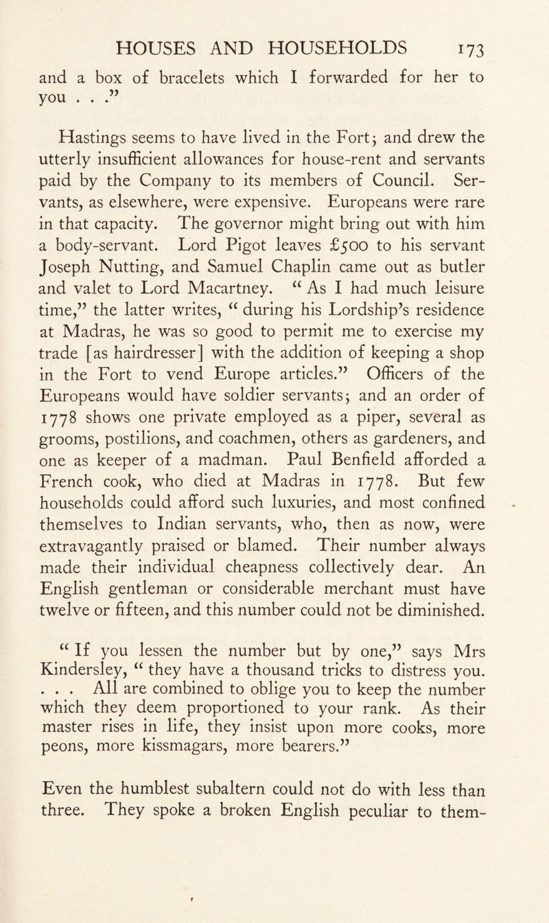 and a box of bracelets which I forwarded for her to you . . Hastings seems to have lived in the Fort; and drew the utterly insufficient allowances for house-rent and servants paid by the Company to its members of Council. Ser¬ vants, as elsewhere, were expensive. Europeans were rare in that capacity. The governor might bring out with him a body-servant. Lord Pigot leaves £500 to his servant Joseph Nutting, and Samuel Chaplin came out as butler and valet to Lord Macartney. “ As I had much leisure time,” the latter writes, “ during his Lordship’s residence at Madras, he was so good to permit me to exercise my trade [as hairdresser] with the addition of keeping a shop in the Fort to vend Europe articles.” Officers of the Europeans would have soldier servants; and an order of 1778 shows one private employed as a piper, several as grooms, postilions, and coachmen, others as gardeners, and one as keeper of a madman. Paul Benfield afforded a French cook, who died at Madras in 1778. But few households could afford such luxuries, and most confined themselves to Indian servants, who, then as now, were extravagantly praised or blamed. Their number always made their individual cheapness collectively dear. An English gentleman or considerable merchant must have twelve or fifteen, and this number could not be diminished. “ If you lessen the number but by one,” says Mrs Kindersley, “ they have a thousand tricks to distress you. . . . All are combined to oblige you to keep the number which they deem proportioned to your rank. As their master rises in life, they insist upon more cooks, more peons, more kissmagars, more bearers.” Even the humblest subaltern could not do with less than three. They spoke a broken English peculiar to them-