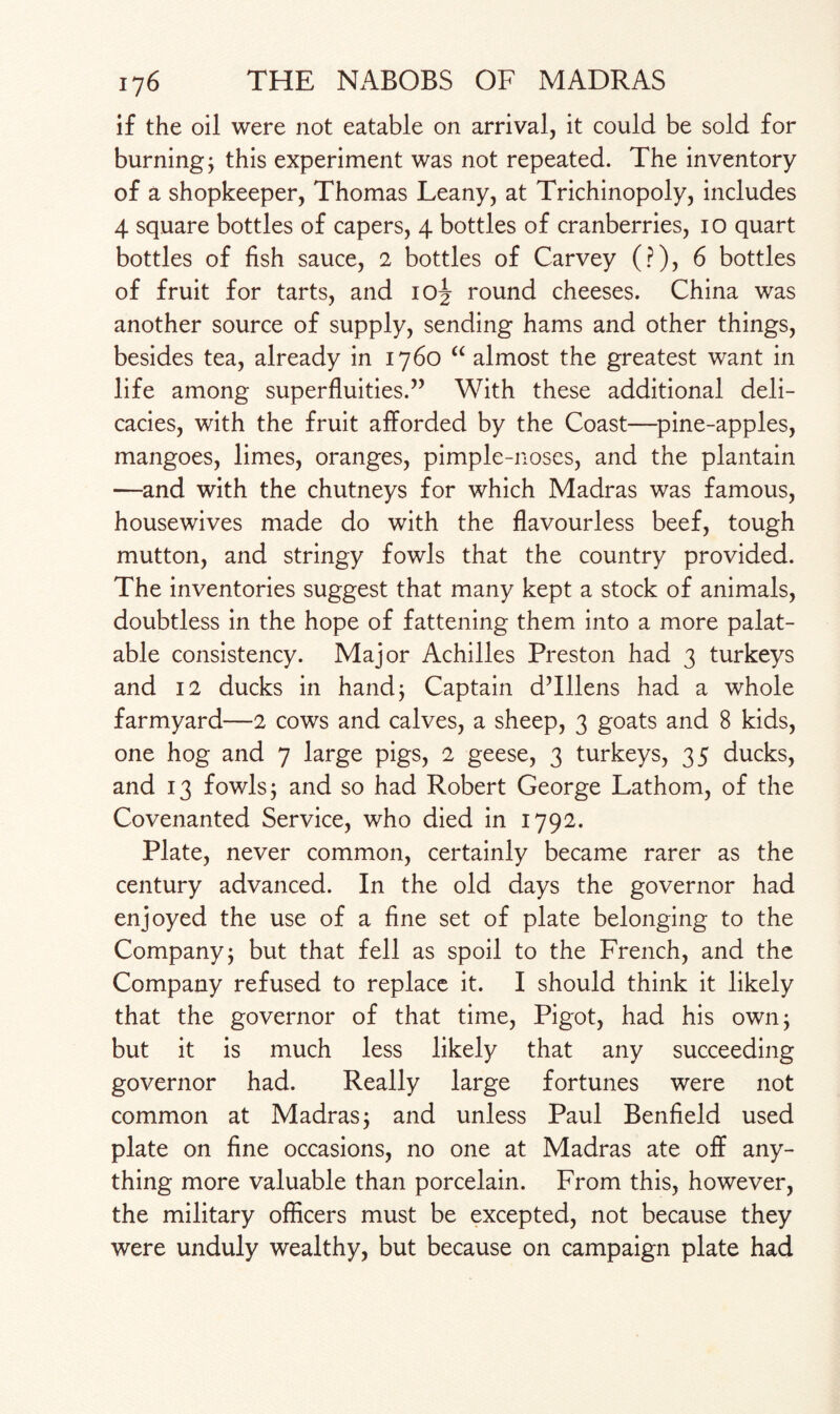 if the oil were not eatable on arrival, it could be sold for burning j this experiment was not repeated. The inventory of a shopkeeper, Thomas Leany, at Trichinopoly, includes 4 square bottles of capers, 4 bottles of cranberries, 10 quart bottles of fish sauce, 2 bottles of Carvey (?), 6 bottles of fruit for tarts, and 10^ round cheeses. China was another source of supply, sending hams and other things, besides tea, already in 1760 “ almost the greatest want in life among superfluities.” With these additional deli¬ cacies, with the fruit afforded by the Coast—pine-apples, mangoes, limes, oranges, pimple-noses, and the plantain —and with the chutneys for which Madras was famous, housewives made do with the flavourless beef, tough mutton, and stringy fowls that the country provided. The inventories suggest that many kept a stock of animals, doubtless in the hope of fattening them into a more palat¬ able consistency. Major Achilles Preston had 3 turkeys and 12 ducks in hand; Captain dTllens had a whole farmyard—2 cows and calves, a sheep, 3 goats and 8 kids, one hog and 7 large pigs, 2 geese, 3 turkeys, 35 ducks, and 13 fowls j and so had Robert George Lathom, of the Covenanted Service, who died in 1792. Plate, never common, certainly became rarer as the century advanced. In the old days the governor had enjoyed the use of a fine set of plate belonging to the Company j but that fell as spoil to the French, and the Company refused to replace it. I should think it likely that the governor of that time, Pigot, had his own; but it is much less likely that any succeeding governor had. Really large fortunes were not common at Madras j and unless Paul Benfield used plate on fine occasions, no one at Madras ate off any¬ thing more valuable than porcelain. From this, however, the military officers must be excepted, not because they were unduly wealthy, but because on campaign plate had