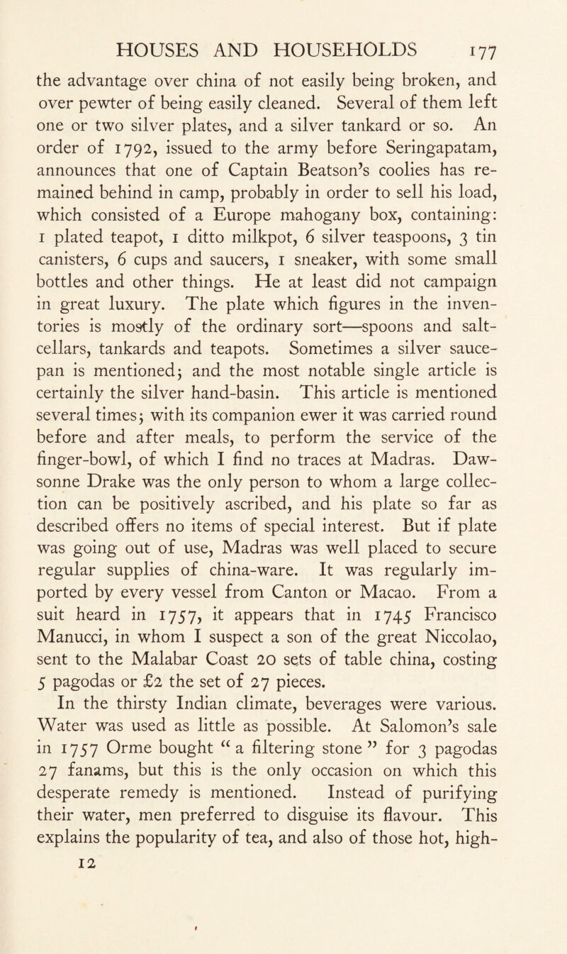 the advantage over china of not easily being broken, and over pewter of being easily cleaned. Several of them left one or two silver plates, and a silver tankard or so. An order of 1792, issued to the army before Seringapatam, announces that one of Captain Beatson’s coolies has re¬ mained behind in camp, probably in order to sell his load, which consisted of a Europe mahogany box, containing: 1 plated teapot, 1 ditto milkpot, 6 silver teaspoons, 3 tin canisters, 6 cups and saucers, 1 sneaker, with some small bottles and other things. He at least did not campaign in great luxury. The plate which figures in the inven¬ tories is mostly of the ordinary sort—spoons and salt¬ cellars, tankards and teapots. Sometimes a silver sauce¬ pan is mentioned; and the most notable single article is certainly the silver hand-basin. This article is mentioned several times; with its companion ewer it was carried round before and after meals, to perform the service of the finger-bowl, of which I find no traces at Madras. Daw- sonne Drake was the only person to whom a large collec¬ tion can be positively ascribed, and his plate so far as described offers no items of special interest. But if plate was going out of use, Madras was well placed to secure regular supplies of china-ware. It was regularly im¬ ported by every vessel from Canton or Macao. From a suit heard in 1757, it appears that in 1745 Francisco Manucci, in whom I suspect a son of the great Niccolao, sent to the Malabar Coast 20 sets of table china, costing 5 pagodas or £2 the set of 27 pieces. In the thirsty Indian climate, beverages were various. Water was used as little as possible. At Salomon’s sale in 1757 Orme bought “ a filtering stone ” for 3 pagodas 27 fanams, but this is the only occasion on which this desperate remedy is mentioned. Instead of purifying their water, men preferred to disguise its flavour. This explains the popularity of tea, and also of those hot, high- 12 9