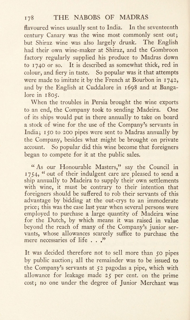 flavoured wines usually sent to India. In the seventeenth century Canary was the wine most commonly sent out; but Shiraz wine was also largely drunk. The English had their own wine-maker at Shiraz, and the Gombroon factory regularly supplied his produce to Madras down to 1740 or so. It is described as somewhat thick, red in colour, and fiery in taste. So popular was it that attempts were made to imitate it by the French at Bourbon in 1742, and by the English at Cuddalore in 1698 and at Banga¬ lore in 1805. When the troubles in Persia brought the wine exports to an end, the Company took to sending Madeira. One of its ships would put in there annually to take on board a stock of wine for the use of the Company’s servants in India j 150 to 200 pipes were sent to Madras annually by the Company, besides what might be brought on private account. So popular did this wine become that foreigners began to compete for it at the public sales. “ As our Honourable Masters,” say the Council in 1754, “ out of their indulgent care are pleased to send a ship annually to Madeira to supply their own settlements with wine, it must be contrary to their intention that foreigners should be suffered to rob their servants of this advantage by bidding at the out-crys to an immoderate price j this was the case last year when several persons were employed to purchase a large quantity of Madeira wine for the Dutch, by which means it was raised in value beyond the reach of many of the Company’s junior ser¬ vants, whose allowances scarcely suffice to purchase the mere necessaries of life . . It was decided therefore not to sell more than 50 pipes by public auction j all the remainder was to be issued to the Company’s servants at 52 pagodas a pipe, which with allowance for leakage made 25 per cent, on the prime cost 3 no one under the degree of Junior Merchant was