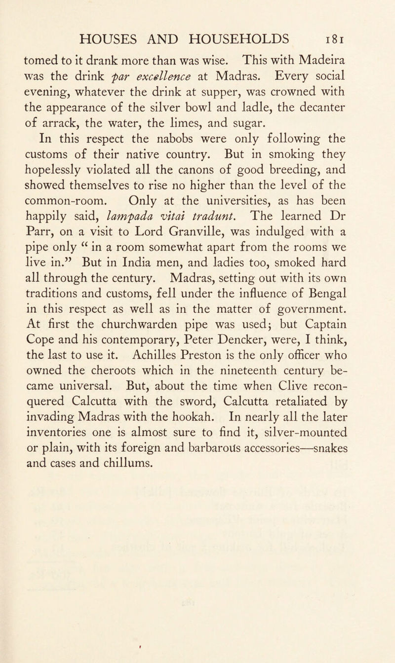 tomed to it drank more than was wise. This with Madeira was the drink par excellence at Madras. Every social evening, whatever the drink at supper, was crowned with the appearance of the silver bowl and ladle, the decanter of arrack, the water, the limes, and sugar. In this respect the nabobs were only following the customs of their native country. But in smoking they hopelessly violated all the canons of good breeding, and showed themselves to rise no higher than the level of the common-room. Only at the universities, as has been happily said, lampada vital tradunt. The learned Dr Parr, on a visit to Lord Granville, was indulged with a pipe only “ in a room somewhat apart from the rooms we live in.” But in India men, and ladies too, smoked hard all through the century. Madras, setting out with its own traditions and customs, fell under the influence of Bengal in this respect as well as in the matter of government. At first the churchwarden pipe was used; but Captain Cope and his contemporary, Peter Dencker, were, I think, the last to use it. Achilles Preston is the only officer who owned the cheroots which in the nineteenth centurv be- «/ came universal. But, about the time when Clive recon¬ quered Calcutta with the sword, Calcutta retaliated by invading Madras with the hookah. In nearly all the later inventories one is almost sure to find it, silver-mounted or plain, with its foreign and barbarous accessories—snakes and cases and chillums.