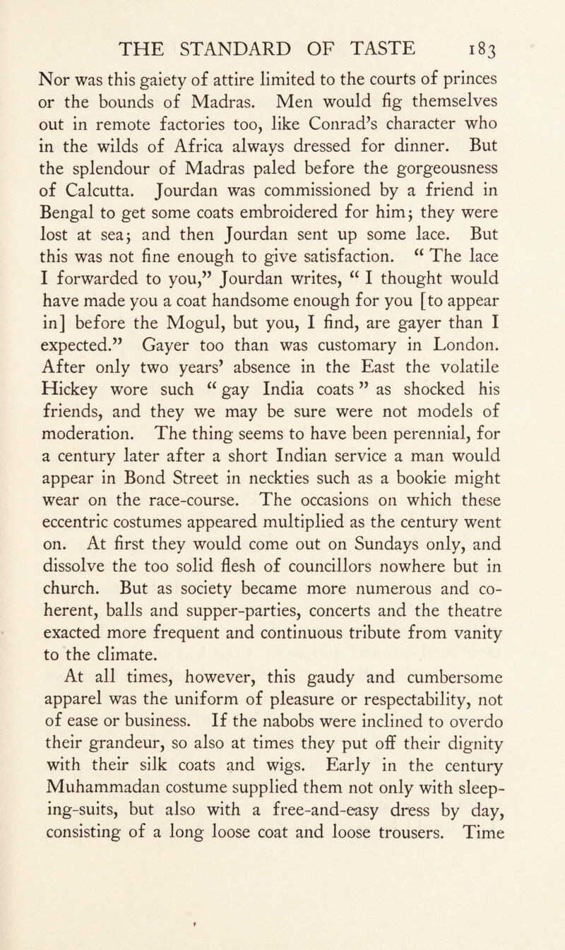 Nor was this gaiety of attire limited to the courts of princes or the bounds of Madras. Men would fig themselves out in remote factories too, like Conrad’s character who in the wilds of Africa always dressed for dinner. But the splendour of Madras paled before the gorgeousness of Calcutta. Jourdan was commissioned by a friend in Bengal to get some coats embroidered for him; they were lost at sea; and then Jourdan sent up some lace. But this was not fine enough to give satisfaction. “ The lace I forwarded to you,” Jourdan writes, “ I thought would have made you a coat handsome enough for you [to appear in] before the Mogul, but you, I find, are gayer than I expected.” Gayer too than was customary in London. After only two years’ absence in the East the volatile Hickey wore such “ gay India coats ” as shocked his friends, and they we may be sure were not models of moderation. The thing seems to have been perennial, for a century later after a short Indian service a man would appear in Bond Street in neckties such as a bookie might wear on the race-course. The occasions on which these eccentric costumes appeared multiplied as the century went on. At first they would come out on Sundays only, and dissolve the too solid flesh of councillors nowhere but in church. But as society became more numerous and co¬ herent, balls and supper-parties, concerts and the theatre exacted more frequent and continuous tribute from vanity to the climate. At all times, however, this gaudy and cumbersome apparel was the uniform of pleasure or respectability, not of ease or business. If the nabobs were inclined to overdo their grandeur, so also at times they put off their dignity with their silk coats and wigs. Early in the century Muhammadan costume supplied them not only with sleep¬ ing-suits, but also with a free-and-easy dress by day, consisting of a long loose coat and loose trousers. Time