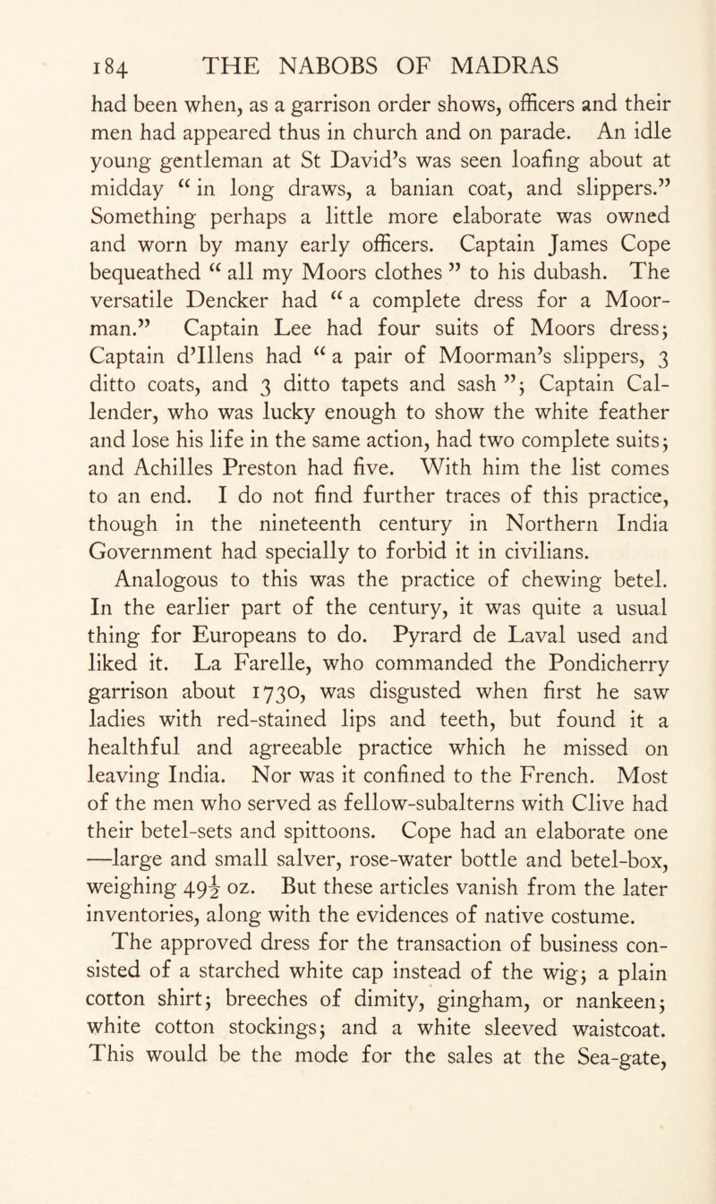 had been when, as a garrison order shows, officers and their men had appeared thus in church and on parade. An idle young gentleman at St David’s was seen loafing about at midday “ in long draws, a banian coat, and slippers.” Something perhaps a little more elaborate was owned and worn by many early officers. Captain James Cope bequeathed u all my Moors clothes ” to his dubash. The versatile Dencker had “ a complete dress for a Moor¬ man.” Captain Lee had four suits of Moors dress; Captain d’lllens had “ a pair of Moorman’s slippers, 3 ditto coats, and 3 ditto tapets and sash ”; Captain Cal¬ lender, who was lucky enough to show the white feather and lose his life in the same action, had two complete suits; and Achilles Preston had five. With him the list comes to an end. I do not find further traces of this practice, though in the nineteenth century in Northern India Government had specially to forbid it in civilians. Analogous to this was the practice of chewing betel. In the earlier part of the century, it was quite a usual thing for Europeans to do. Pyrard de Laval used and liked it. La Farelle, who commanded the Pondicherry garrison about 1730, was disgusted when first he saw ladies with red-stained lips and teeth, but found it a healthful and agreeable practice which he missed on leaving India. Nor was it confined to the French. Most of the men who served as fellow-subalterns with Clive had their betel-sets and spittoons. Cope had an elaborate one —large and small salver, rose-water bottle and betel-box, weighing 49^ oz. But these articles vanish from the later inventories, along with the evidences of native costume. The approved dress for the transaction of business con¬ sisted of a starched white cap instead of the wig; a plain cotton shirt; breeches of dimity, gingham, or nankeen; white cotton stockings; and a white sleeved waistcoat. This would be the mode for the sales at the Sea-gate,