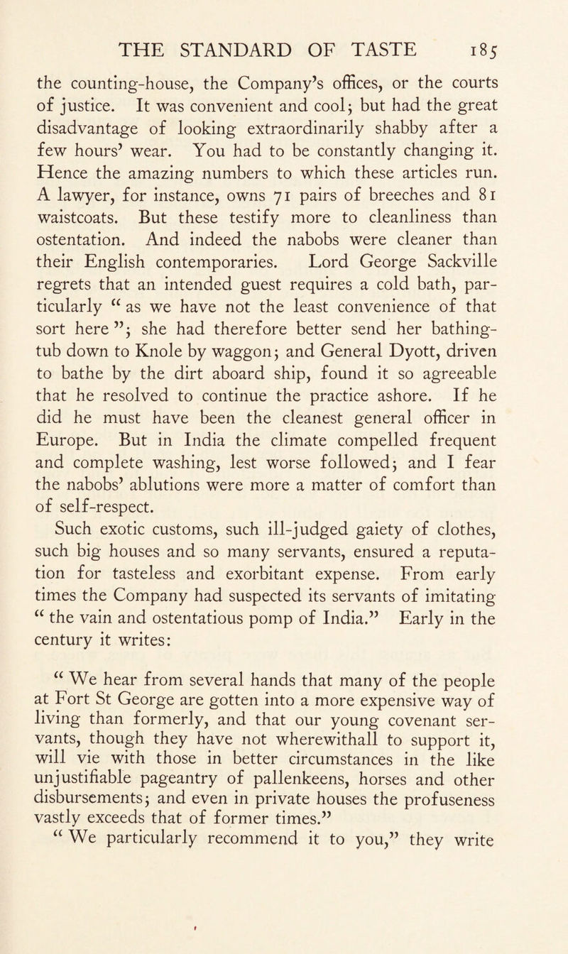 the counting-house, the Company’s offices, or the courts of justice. It was convenient and cool; but had the great disadvantage of looking extraordinarily shabby after a few hours’ wear. You had to be constantly changing it. Hence the amazing numbers to which these articles run. A lawyer, for instance, owns 71 pairs of breeches and 81 waistcoats. But these testify more to cleanliness than ostentation. And indeed the nabobs were cleaner than their English contemporaries. Lord George Sackville regrets that an intended guest requires a cold bath, par¬ ticularly “ as we have not the least convenience of that sort here”; she had therefore better send her bathing- tub down to Knole by waggon; and General Dyott, driven to bathe by the dirt aboard ship, found it so agreeable that he resolved to continue the practice ashore. If he did he must have been the cleanest general officer in Europe. But in India the climate compelled frequent and complete washing, lest worse followed; and I fear the nabobs’ ablutions were more a matter of comfort than of self-respect. Such exotic customs, such ill-judged gaiety of clothes, such big houses and so many servants, ensured a reputa¬ tion for tasteless and exorbitant expense. From early times the Company had suspected its servants of imitating “ the vain and ostentatious pomp of India.” Early in the century it writes: a We hear from several hands that many of the people at Fort St George are gotten into a more expensive way of living than formerly, and that our young covenant ser¬ vants, though they have not wherewithall to support it, will vie with those in better circumstances in the like unjustifiable pageantry of pallenkeens, horses and other disbursements; and even in private houses the profuseness vastly exceeds that of former times.” “ We particularly recommend it to you,” they write